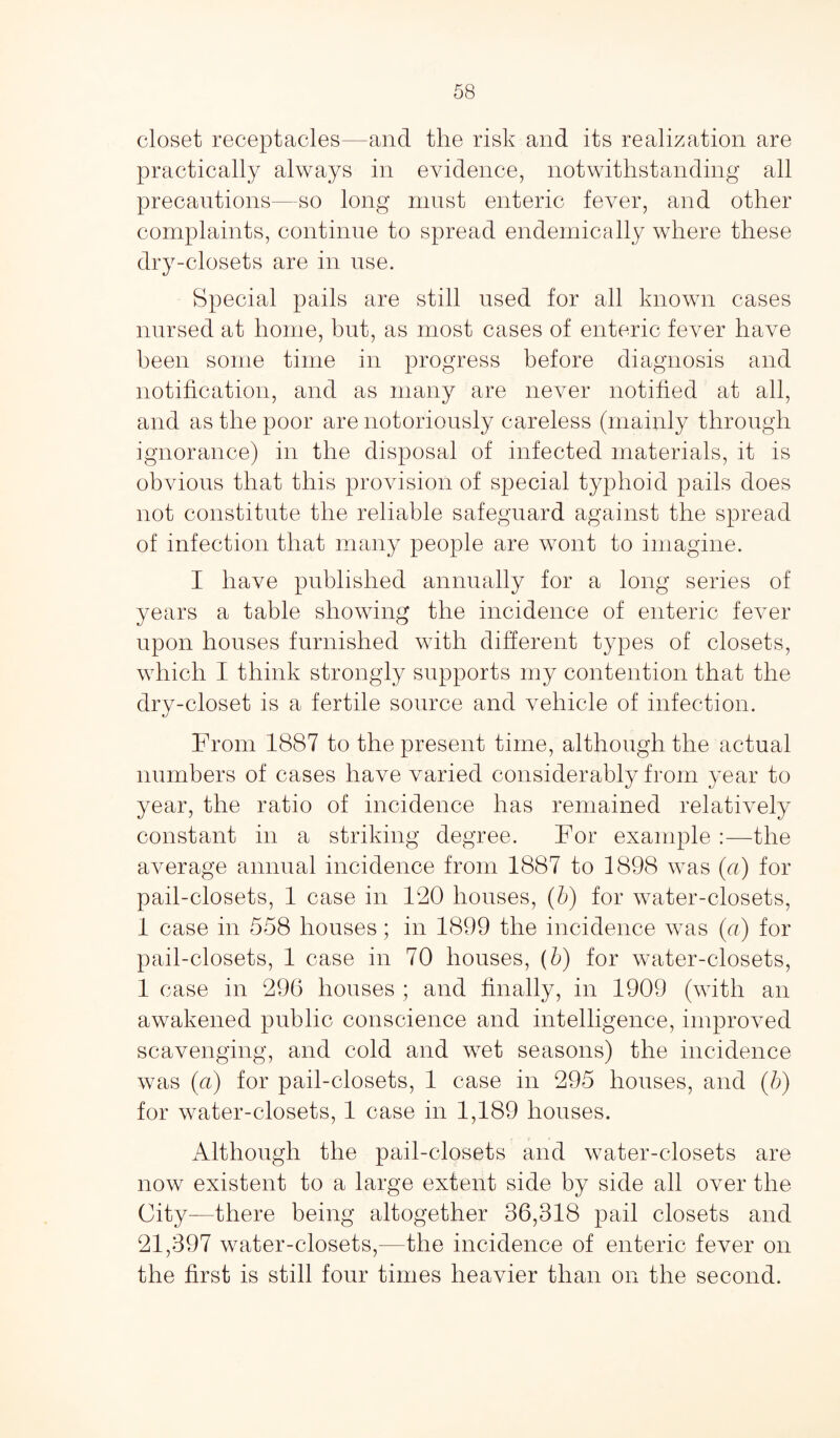 closet receptacles—and the risk and its realization are practically always in evidence, notwithstanding all precautions—so long must enteric fever, and other complaints, continue to spread endemically where these dry-closets are in use. Special pails are still used for all known cases nursed at home, but, as most cases of enteric fever have been some time in progress before diagnosis and notification, and as many are never notified at all, and as the poor are notoriously careless (mainly through ignorance) in the disposal of infected materials, it is obvious that this provision of special typhoid pails does not constitute the reliable safeguard against the spread of infection that many people are wont to imagine. I have published annually for a long series of years a table showing the incidence of enteric fever upon houses furnished with different types of closets, which I think strongly supports my contention that the drv-closet is a fertile source and vehicle of infection. From 1887 to the present time, although the actual numbers of cases have varied considerably from year to year, the ratio of incidence has remained relatively constant in a striking degree. For example :—the average annual incidence from 1887 to 1898 was (a) for pail-closets, 1 case in 180 houses, (b) for water-closets, 1 case in 558 houses; in 1899 the incidence was (a) for pail-closets, 1 case in 70 houses, (b) for water-closets, 1 case in 296 houses ; and finally, in 1909 (with an awakened public conscience and intelligence, improved scavenging, and cold and wet seasons) the incidence was (a) for pail-closets, 1 case in 295 houses, and (b) for water-closets, 1 case in 1,189 houses. Although the pail-closets and water-closets are now existent to a large extent side by side all over the City—there being altogether 36,318 pail closets and 21,397 water-closets,—the incidence of enteric fever on the first is still four times heavier than on the second.