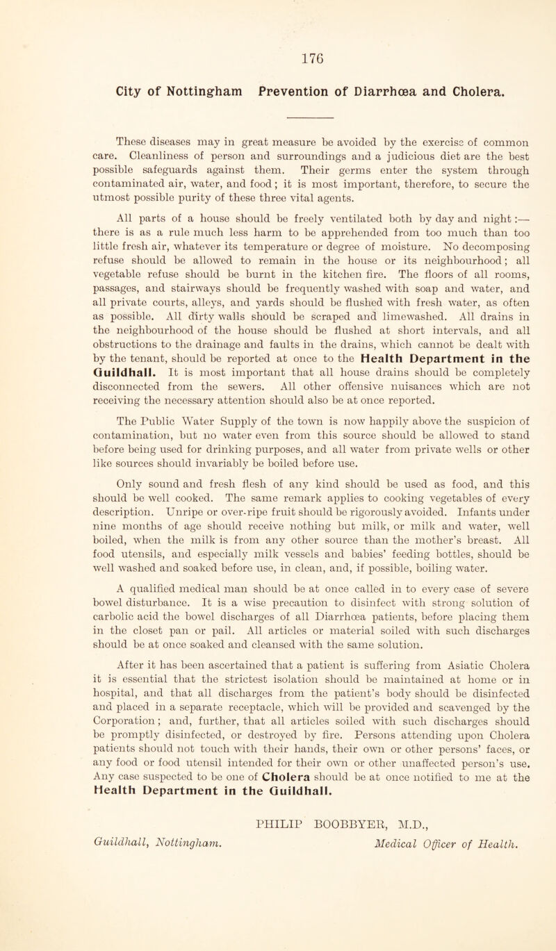 City of Nottingham Prevention of Diarrhoea and Cholera. These diseases may in great measure be avoided by the exercise of common care. Cleanliness of person and surroundings and a judicious diet are the best possible safeguards against them. Their germs enter the system through contaminated air, water, and food; it is most important, therefore, to secure the utmost possible purity of these three vital agents. All parts of a house should be freely ventilated both by day and night :— there is as a rule much less harm to be apprehended from too much than too little fresh air, whatever its temperature or degree of moisture. No decomposing refuse should be allowed to remain in the house or its neighbourhood; all vegetable refuse should be burnt in the kitchen fire. The floors of all rooms, passages, and stairways should be frequently washed with soap and water, and all private courts, alleys, and yards should be flushed with fresh water, as often as possible. All dirty walls should be scraped and limewashed. All drains in the neighbourhood of the house should be flushed at short intervals, and all obstructions to the drainage and faults in the drains, which cannot be dealt with by the tenant, should be reported at once to the Health Department in the Guildhall. It is most important that all house drains should be completely disconnected from the sewers. All other offensive nuisances which are not receiving the necessary attention should also be at once reported. The Public Water Supply of the town is now happily above the suspicion of contamination, but no water even from this source should be allowed to stand before being used for drinking purposes, and all water from private wells or other like sources should invariably be boiled before use. Only sound and fresh flesh of any kind should be used as food, and this should be well cooked. The same remark applies to cooking vegetables of every description. Unripe or over-ripe fruit should be rigorously avoided. Infants under nine months of age should receive nothing hut milk, or milk and water, well boiled, when the milk is from any other source than the mother’s breast. All food utensils, and especially milk vessels and babies’ feeding bottles, should be well washed and soaked before use, in clean, and, if possible, boiling water. A qualified medical man should be at once called in to every case of severe bowel disturbance. It is a wise precaution to disinfect with strong solution of carbolic acid the bowel discharges of all Diarrhoea patients, before placing them in the closet pan or pail. All articles or material soiled with such discharges should be at once soaked and cleansed with the same solution. After it has been ascertained that a patient is suffering from Asiatic Cholera it is essential that the strictest isolation should be maintained at home or in hospital, and that all discharges from the patient’s body should be disinfected and placed in a separate receptacle, which will be provided and scavenged by the Corporation; and, further, that all articles soiled with such discharges should be promptly disinfected, or destroyed by fire. Persons attending upon Cholera patients should not touch with their hands, their own or other persons’ faces, or any food or food utensil intended for their own or other unaffected person’s use. Any case suspected to be one of Cholera should be at once notified to me at the Health Department in the Guildhall. PHILIP BOOBBYER, M.D., Medical Officer of Health. Guildhall, Nottingham.
