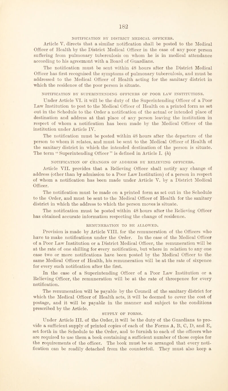 NOTIFICATION BY DISTRICT MEDICAL OFFICERS. Article V. directs that a similar notification shall be posted to the Medical Officer of Health by the District Medical Officer in the case of any poor person suffering from pulmonary tuberculosis on whom he is in medical attendance according to his agreement with a Board of Guardians. The notification must be sent within 48 hours after the District Medical Officer has first recognised the symptoms of pulmonary tuberculosis, and must be addressed to the Medical Officer of Health acting for the sanitary district in which the residence of the poor person is situate. NOTIFICATION BY SUPERINTENDING OFFICERS OF POOR LAW INSTITUTIONS. Under Article VI. it will be the duty of the Superintending Officer of a Poor Law Institution to post to the Medical Officer of Health on a printed form as set out in the Schedule to the Order a notification of the actual or intended place of destination and address at that place of any person leaving the institution in respect of whom a notification has been made by the Medical Officer of the institution under Article IV. The notification must be posted within 48 hours after the departure of the person to whom it relates, and must be sent to the Medical Officer of Health of the sanitary district in which the intended destination of the person is situate. The term “ Superintending Officer ” is defined in Article I. (h) NOTIFICATION OF CHANGES OF ADDRESS BY RELIEVING OFFICERS. Article VII. provides that a Believing Officer shall notify any change of address (other than by admission to a Poor Law Institution) of a person in respect of whom a notification has been made under Article V. by a District Medical Officer. The notification must he made on a printed form as set out in the Schedule to the Order, and must be sent to the Medical Officer of Health for the sanitary district in which the address to which the person moves is situate. The notification must be posted within 48 hours after the Believing Officer has obtained accurate information respecting the change of residence. REMUNERATION TO BE ALLOWED. Provision is made by Article VIII. for the remuneration of the Officers who have to make notifications under the Order. In the case of the Medical Officer of a Poor Law Institution or a District Medical Officer, the remuneration will be at the rate of one shilling for every notification, but where in relation to any one case two or more notifications have been posted by the Medical Officer to the same Medical Officer of Health, his remuneration will be at the rate of sixpence for every such notification after the first. In the case of a Superintending Officer of a Poor Law Institution or a Believing Officer, the remuneration will he at the rate of threepence for every notification. The remuneration will be payable by the Council of the sanitary district for which the Medical Officer of Health acts, it will be deemed to cover the cost of postage, and it will be payable in the manner and subject to the conditions prescribed by the Article. SUPPLY OF FORMS. Under Article III. of the Order, it will be the duty of the Guardians to pro¬ vide a sufficient supply of printed copies of each of the Forms A, B, C, D, and E, set forth in the Schedule to the Order, and to furnish to each of the officers who are required to use them a book containing a sufficient number of those copies for the requirements of the officer. The book must be so arranged that every noti¬ fication can be readily detached from the counterfoil. They must also keep a