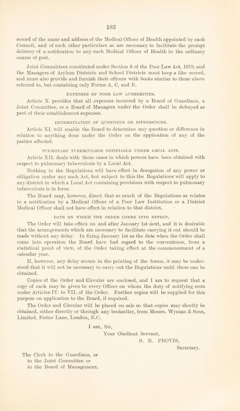 record of the name and address of the Medical Officer of Health appointed by each Council, and of such other particulars as are necessary to facilitate the prompt delivery of a notification to any such Medical Officer of Health in the ordinary course of post. Joint Committees constituted under Section 8 of the Poor Law Act, 1879, and the Managers of Asylum Districts and School Districts must keep a like record, and must also provide and furnish their officers with hooks similar to those above referred to, but containing only Forms A, C, and E. EXPENSES OF POOR LAW AUTHORITIES. Article X. provides that all expenses incurred by a Board of Guardians, a Joint Committee, or a Board of Managers under the Order shall be defrayed as part of their establishment expenses. DETERMINATION OF QUESTIONS OR DIFFERENCES. Article XI. will enable the Board to determine any question or difference in relation to anything done under the Order on the application of any of the parties affected. PULMONARY TUBERCULOSIS NOTIFIABLE UNDER LOCAL ACTS. Article XII. deals with those cases in which powers have been obtained with respect to pulmonary tuberculosis by a Local Act. Nothing in the Begulations will have effect in derogation of any power or obligation under any such Act, but subject to this the Regulations will apply to any district in which a Local Act containing provisions with respect to pulmonary tuberculosis is in force. The Board may, however, direct that so much of the Regulations as relates to a notification by a Medical Officer of a Poor Law Institution or a District Medical Officer shall not have effect in relation to that district. DATE ON WHICH THE ORDER COMES INTO EFFECT. The Order will take effect on and after January 1st next, and it is desirable that the arrangements which are necessary to facilitate carrying it out should be made without any delay. In fixing January 1st as the date when the Order shall come into operation the Board have had regard to the convenience, from a statistical point of view, of the Order taking effect at the commencement of a calendar year. If, however, any delay occurs in the printing of the forms, it may be under¬ stood that it will not be necessary to carry out the Regulations until these can be obtained. Copies of the Order and Circular are enclosed, and I am to request that a copy of each may be given to every Officer on whom the duty of notifying rests under Articles IV. to VII. of the Order. Further copies will be supplied for this purpose on application to the Board, if required. The Order and Circular will be placed on sale so that copies may shortly be obtained, either directly or through any bookseller, from Messrs. Wyman & Sons, Limited, Fetter Lane, London, E.C. I am, Sir, Your Obedient Servant, S. B. PROYIS, Secretary. The Clerk to the Guardians, or to the Joint Committee or to the Board of Management.