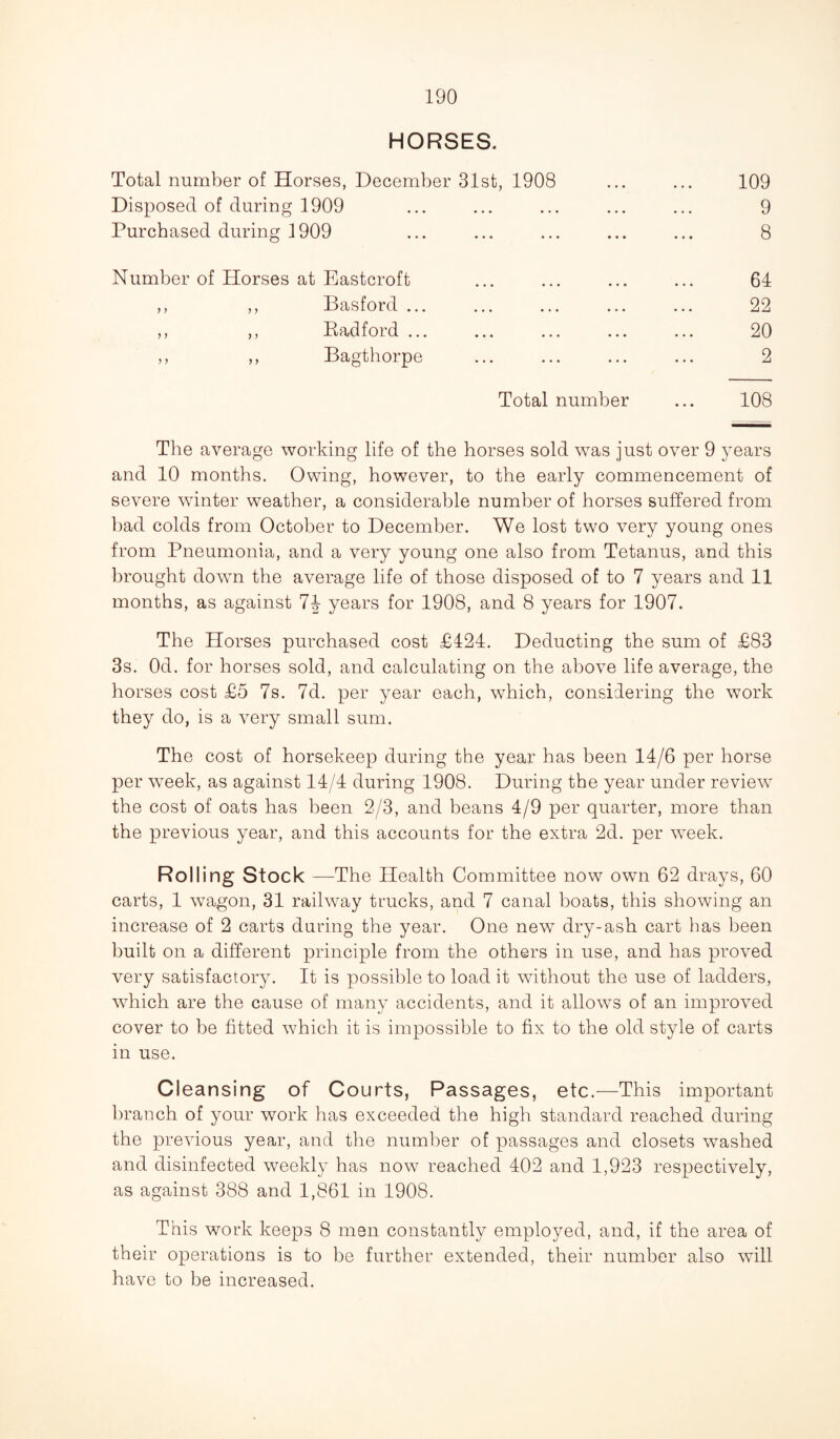 HORSES. Total number of Horses, December 31st, 1908 ... ... 109 Disposed of during 1909 ... ... ... ... ... 9 Purchased during 1909 ... ... ... ... ... 8 Number of Horses at Eastcroft ... ... ... ... 64 ,, ,, Basford ... ... ... ... ... 22 ,, ,, Kadford ... ... ... ... ... 20 ,, ,, Bagthorpe ... ... ... ... 2 Total number ... 108 The average working life of the horses sold was just over 9 years and 10 months. Owing, however, to the early commencement of severe winter weather, a considerable number of horses suffered from bad colds from October to December. We lost two very young ones from Pneumonia, and a very young one also from Tetanus, and this brought down the average life of those disposed of to 7 years and 11 months, as against years for 1908, and 8 years for 1907. The Horses purchased cost £424. Deducting the sum of £83 3s. Od. for horses sold, and calculating on the above life average, the horses cost £5 7s. 7d. per year each, which, considering the work they do, is a very small sum. The cost of horsekeep during the year has been 14/6 per horse per week, as against 14/4 during 1908. During the year under review the cost of oats has been 2/3, and beans 4/9 per quarter, more than the previous year, and this accounts for the extra 2d. per week. Rolling Stock —The Health Committee now own 62 drays, 60 carts, 1 wagon, 31 railway trucks, and 7 canal boats, this showing an increase of 2 carts during the year. One new dry-ash cart has been built on a different principle from the others in use, and has proved very satisfactory. It is possible to load it without the use of ladders, which are the cause of many accidents, and it allows of an improved cover to be fitted which it is impossible to fix to the old style of carts in use. Cleansing of Courts, Passages, etc.—This important branch of your work has exceeded the high standard reached during the previous year, and the number of passages and closets washed and disinfected weekly has now reached 402 and 1,923 respectively, as against 388 and 1,861 in 1908. This work keeps 8 men constantly employed, and, if the area of their operations is to be further extended, their number also will have to be increased.