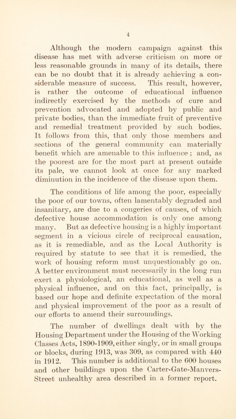 Although the modern campaign against this disease has met with adverse criticism on more or less reasonable grounds in many of its details, there can be no doubt that it is already achieving a con¬ siderable measure of success. This result, however, is rather the outcome of educational influence indirectly exercised by the methods of cure and prevention advocated and adopted by public and private bodies, than the immediate fruit of preventive and remedial treatment provided by such bodies. It follows from this, that only those members and sections of the general community can materially benefit which are amenable to this influence ; and, as the poorest are for the most part at present outside its pale, we cannot look at once for any marked diminution in the incidence of the disease upon them. The conditions of life among the poor, especially the poor of our towns, often lamentably degraded and insanitary, are due to a congeries of causes, of which defective house accommodation is only one among many. But as defective housing is a highly important segment in a vicious circle of reciprocal causation, as it is remediable, and as the Local Authority is required by statute to see that it is remedied, the work of housing reform must unquestionably go on. A better environment must necessarily in the long run exert a physiological, an educational, as well as a physical influence, and on this fact, principally, is based our hope and definite expectation of the moral and physical improvement of the poor as a result of our efforts to amend their surroundings. The number of dwellings dealt with by the Housing Department under the Housing of the Working Classes Acts, 1890-1909, either singly, or in small groups or blocks, during 1913, was 309, as compared with 440 in 1912. This number is additional to the 600 houses and other buildings upon the Carter-Gate-Manvers- Street unhealthy area described in a former report.