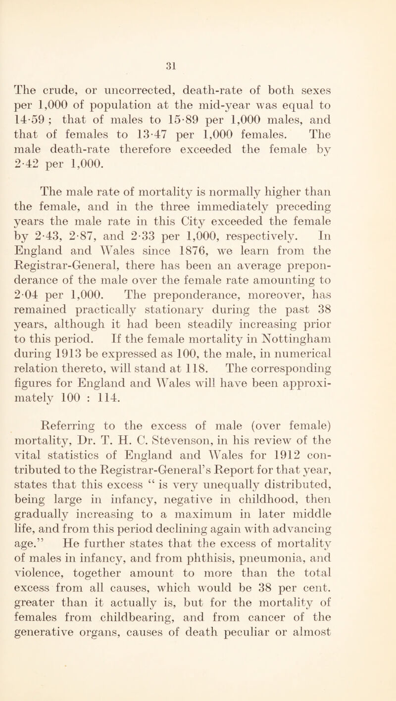 The crude, or uncorrected, death-rate of both sexes per 1,000 of population at the mid-year was equal to 14-59 ; that of males to 15-89 per 1,000 males, and that of females to 13-47 per 1,000 females. The male death-rate therefore exceeded the female by 2-42 per 1,000. The male rate of mortality is normally higher than the female, and in the three immediately preceding years the male rate in this City exceeded the female by 2-43, 2-87, and 2-33 per 1,000, respectively. In England and Wales since 1876, we learn from the Registrar-General, there has been an average prepon¬ derance of the male over the female rate amounting to 2-04 per 1,000. The preponderance, moreover, has remained practically stationary during the past 38 years, although it had been steadily increasing prior to this period. If the female mortality in Nottingham during 1913 be expressed as 100, the male, in numerical relation thereto, will stand at 118. The corresponding figures for England and Wales will have been approxi¬ mately 100 : 114. Referring to the excess of male (over female) mortality, Dr. T. H. C. Stevenson, in his review of the vital statistics of England and Wales for 1912 con¬ tributed to the Registrar-General’s Report for that year, states that this excess “ is very unequally distributed, being large in infancy, negative in childhood, then gradually increasing to a maximum in later middle life, and from this period declining again with advancing age.” He further states that the excess of mortality of males in infancy, and from phthisis, pneumonia, and violence, together amount to more than the total excess from all causes, which would be 38 per cent, greater than it actually is, but for the mortality of females from childbearing, and from cancer of the generative organs, causes of death peculiar or almost