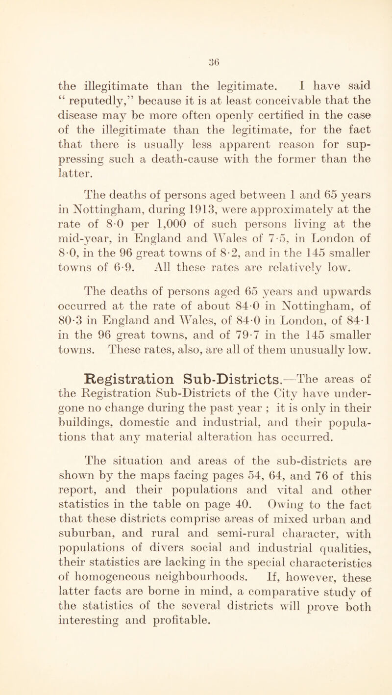 “ reputedly,” because it is at least conceivable that the disease may be more often openly certified in the case of the illegitimate than the legitimate, for the fact that there is usually less apparent reason for sup¬ pressing such a death-cause with the former than the latter. The deaths of persons aged between 1 and 65 years in Nottingham, during 1913, were approximately at the rate of 8-0 per 1,000 of such persons living at the mid-year, in England and AAales of 7*5, in London of 8-0, in the 96 great towns of 8-2, and in the 145 smaller towns of 6'9. All these rates are relatively low. The deaths of persons aged 65 years and upwards occurred at the rate of about 84-0 in Nottingham, of 80-3 in England and AVales, of 84-0 in London, of 84-1 in the 96 great towns, and of 79-7 in the 145 smaller towns. These rates, also, are all of them unusually low. Registration Sub-Districts.—The areas of the Registration Sub-Districts of the City have under¬ gone no change during the past year ; it is only in their buildings, domestic and industrial, and their popula¬ tions that any material alteration has occurred. The situation and areas of the sub-districts are shown by the maps facing pages 54, 64, and 76 of this report, and their populations and vital and other statistics in the table on page 40. Owing to the fact that these districts comprise areas of mixed urban and suburban, and rural and semi-rural character, with populations of divers social and industrial qualities, their statistics are lacking in the special characteristics of homogeneous neighbourhoods. If, however, these latter facts are borne in mind, a comparative study of the statistics of the several districts will prove both interesting and profitable.