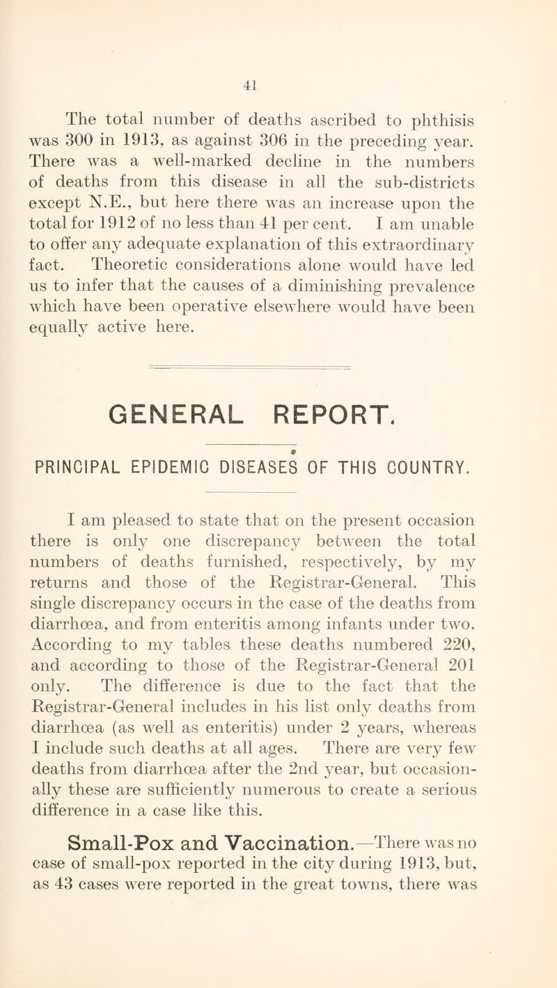 The total number of deaths ascribed to phthisis was 300 in 1913, as against 306 in the preceding year. There was a well-marked decline in the numbers of deaths from this disease in all the sub-districts except N.E., but here there was an increase upon the total for 1912 of no less than 41 per cent. X am unable to offer any adequate explanation of this extraordinary fact. Theoretic considerations alone would have led us to infer that the causes of a diminishing prevalence which have been operative elsewhere would have been equally active here. GENERAL REPORT. PRINCIPAL EPIDEMIC DISEASES OF THIS COUNTRY. X am pleased to state that on the present occasion there is only one discrepancy between the total numbers of deaths furnished, respectively, by my returns and those of the Registrar-General. This single discrepancy occurs in the case of the deaths from diarrhoea, and from enteritis among infants under two. According to my tables these deaths numbered 220, and according to those of the Registrar-General 201 only. The difference is due to the fact that the Registrar-General includes in his list only deaths from diarrhoea (as well as enteritis) under 2 years, whereas I include such deaths at all ages. There are very few deaths from diarrhoea after the 2nd year, but occasion¬ ally these are sufficiently numerous to create a serious difference in a case like this. Small-Pox and Vaccination.—There was no case of small-pox reported in the city during 1913, but, as 43 cases were reported in the great towns, there was