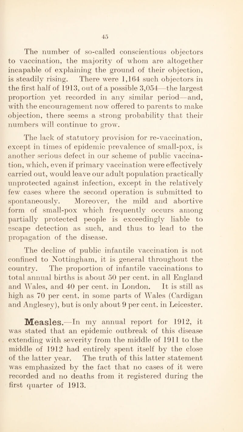 The number of so-called conscientious objectors to vaccination, the majority of whom are altogether incapable of explaining the ground of their objection, is steadily rising. There were 1,164 such objectors in the first half of 1913, out of a possible 3,054—the largest proportion yet recorded in any similar period—and, with the encouragement now offered to parents to make objection, there seems a strong probability that their numbers will continue to grow. The lack of statutory provision for re-vaccination, except in times of epidemic prevalence of small-pox, is another serious defect in our scheme of public vaccina¬ tion, which, even if primary vaccination were effectively carried out, would leave our adult population practically unprotected against infection, except in the relatively few cases where the second operation is submitted to spontaneously. Moreover, the mild and abortive form of small-pox which frequently occurs among partially protected people is exceedingly liable to escape detection as such, and thus to lead to the propagation of the disease. The decline of public infantile vaccination is not confined to Nottingham, it is general throughout the country. The proportion of infantile vaccinations to total annual births is about 50 per cent, in all England and Wales, and 40 per cent, in London. It is still as high as 70 per cent, in some parts of Wales (Cardigan and Anglesey), but is only about 9 per cent, in Leicester. Measles.—In my annual report for 1912, it was stated that an epidemic outbreak of this disease extending with severity from the middle of 1911 to the middle of 1912 had entirely spent itself by the close of the latter year. The truth of this latter statement was emphasized by the fact that no cases of it were recorded and no deaths from it registered during the first cpiarter of 1913.