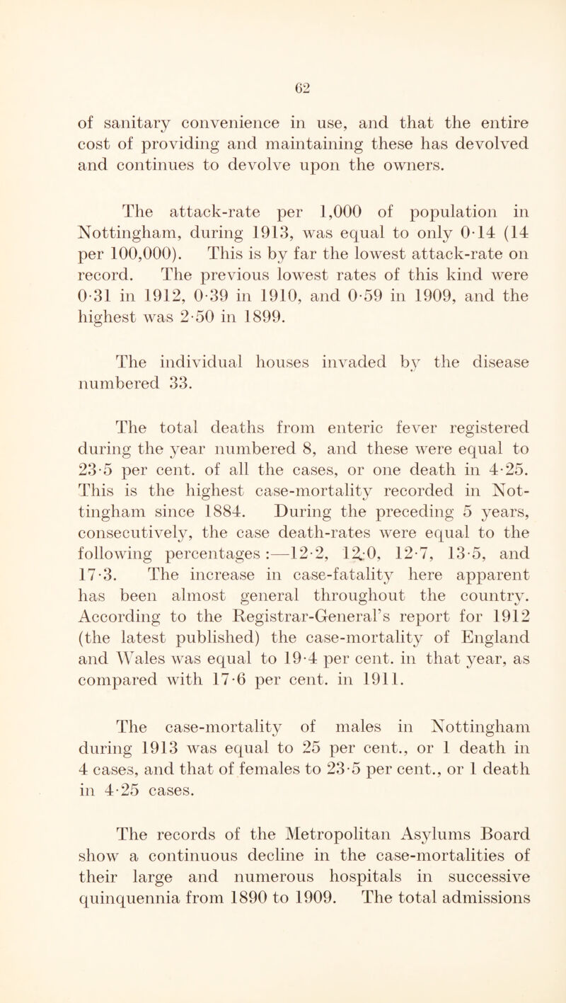 of sanitary convenience in use, and that the entire cost of providing and maintaining these has devolved and continues to devolve upon the owners. The attack-rate per 1,000 of population in Nottingham, during 1913, was equal to only 0-14 (14 per 100,000). This is by far the lowest attack-rate on record. The previous lowest rates of this kind were 0-31 in 1912, 0-39 in 1910, and 0-59 in 1909, and the highest was 2-50 in 1899. The individual houses invaded by the disease «/ numbered 33. The total deaths from enteric fever registered during the }^ear numbered 8, and these were equal to 23-5 per cent, of all the cases, or one death in 4-25. This is the highest case-mortality recorded in Not¬ tingham since 1884. During the preceding 5 years, consecutively, the case death-rates were equal to the following percentages:—12-2, 12.:0, 12-7, 13-5, and 17-3. The increase in case-fatality here apparent has been almost general throughout the country. According to the Registrar-General’s report for 1912 (the latest published) the case-mortality of England and Wales was equal to 19*4 per cent, in that year, as compared with 17-6 per cent, in 1911. The case-mortality of males in Nottingham during 1913 was equal to 25 per cent., or 1 death in 4 cases, and that of females to 23-5 per cent., or 1 death in 4-25 cases. The records of the Metropolitan Asylums Board show a continuous decline in the case-mortalities of their large and numerous hospitals in successive quinquennia from 1890 to 1909. The total admissions