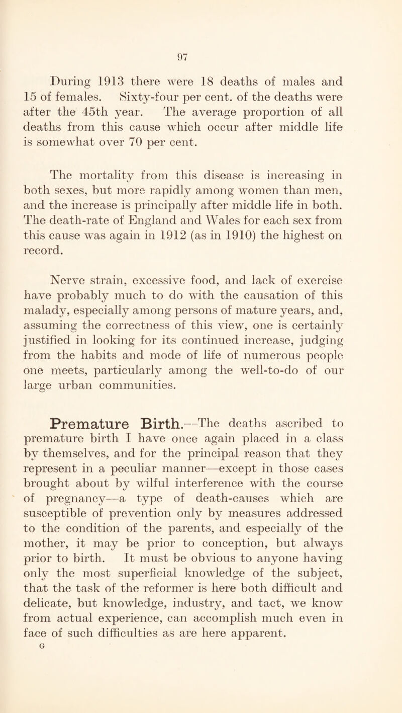 During 1913 there were 18 deaths of males and 15 of females. Sixty-four per cent, of the deaths were after the 45th year. The average proportion of all deaths from this cause Avhich occur after middle life is somewhat over 70 per cent. The mortality from this disease is increasing in both sexes, but more rapidly among women than men, and the increase is principally after middle life in both. The death-rate of England and Wales for each sex from this cause was again in 1912 (as in 1910) the highest on record. Nerve strain, excessive food, and lack of exercise have probably much to do with the causation of this malady, especially among persons of mature years, and, assuming the correctness of this view, one is certainly justified in looking for its continued increase, judging from the habits and mode of life of numerous people one meets, particularly among the well-to-do of our large urban communities. Premature Birth.—The deaths ascribed to premature birth I have once again placed in a class by themselves, and for the principal reason that they represent in a peculiar manner—except in those cases brought about by wilful interference with the course of pregnancy—a type of death-causes which are susceptible of prevention only by measures addressed to the condition of the parents, and especially of the mother, it may be prior to conception, but always prior to birth. It must be obvious to anyone having only the most superficial knowledge of the subject, that the task of the reformer is here both difficult and delicate, but knowledge, industry, and tact, we know from actual experience, can accomplish much even in face of such difficulties as are here apparent. G