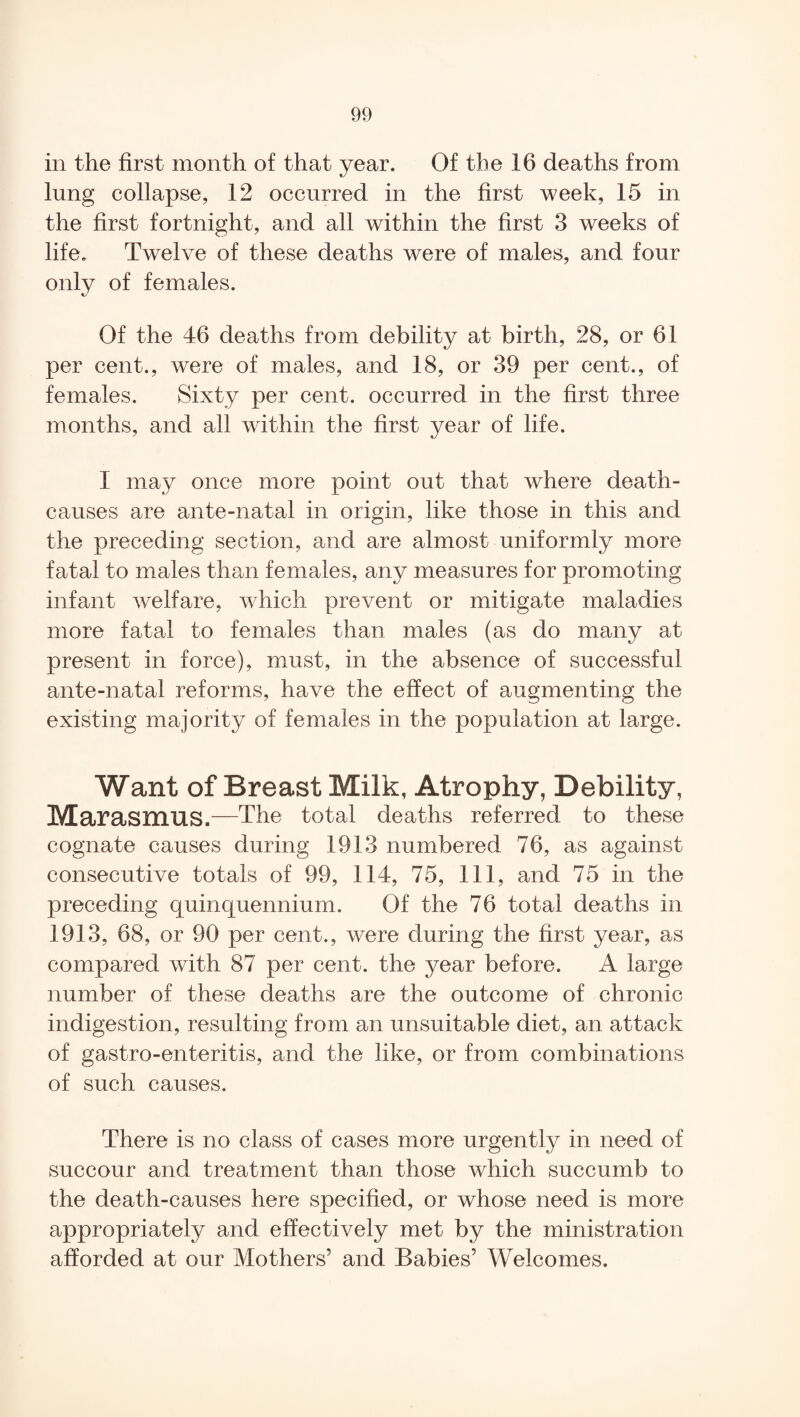 in the first month of that year. Of the 16 deaths from lung collapse, 12 occurred in the first week, 15 in the first fortnight, and all within the first 3 weeks of life. Twelve of these deaths were of males, and four only of females. Of the 46 deaths from debility at birth, 28, or 61 per cent., were of males, and 18, or 39 per cent., of females. Sixty per cent, occurred in the first three months, and all within the first year of life. I may once more point out that where death- causes are ante-natal in origin, like those in this and the preceding section, and are almost uniformly more fatal to males than females, any measures for promoting infant welfare, which prevent or mitigate maladies more fatal to females than males (as do many at present in force), must, in the absence of successful ante-natal reforms, have the effect of augmenting the existing majority of females in the population at large. Want of Breast Milk, Atrophy, Debility, Marasmus.—The total deaths referred to these cognate causes during 1913 numbered 76, as against consecutive totals of 99, 114, 75, 111, and 75 in the preceding quinquennium. Of the 76 total deaths in 1913, 68, or 90 per cent., were during the first year, as compared with 87 per cent, the year before. A large number of these deaths are the outcome of chronic indigestion, resulting from an unsuitable diet, an attack of gastro-enteritis, and the like, or from combinations of such causes. There is no class of cases more urgently in need of succour and treatment than those which succumb to the death-causes here specified, or whose need is more appropriately and effectively met by the ministration afforded at our Mothers’ and Babies’ Welcomes.