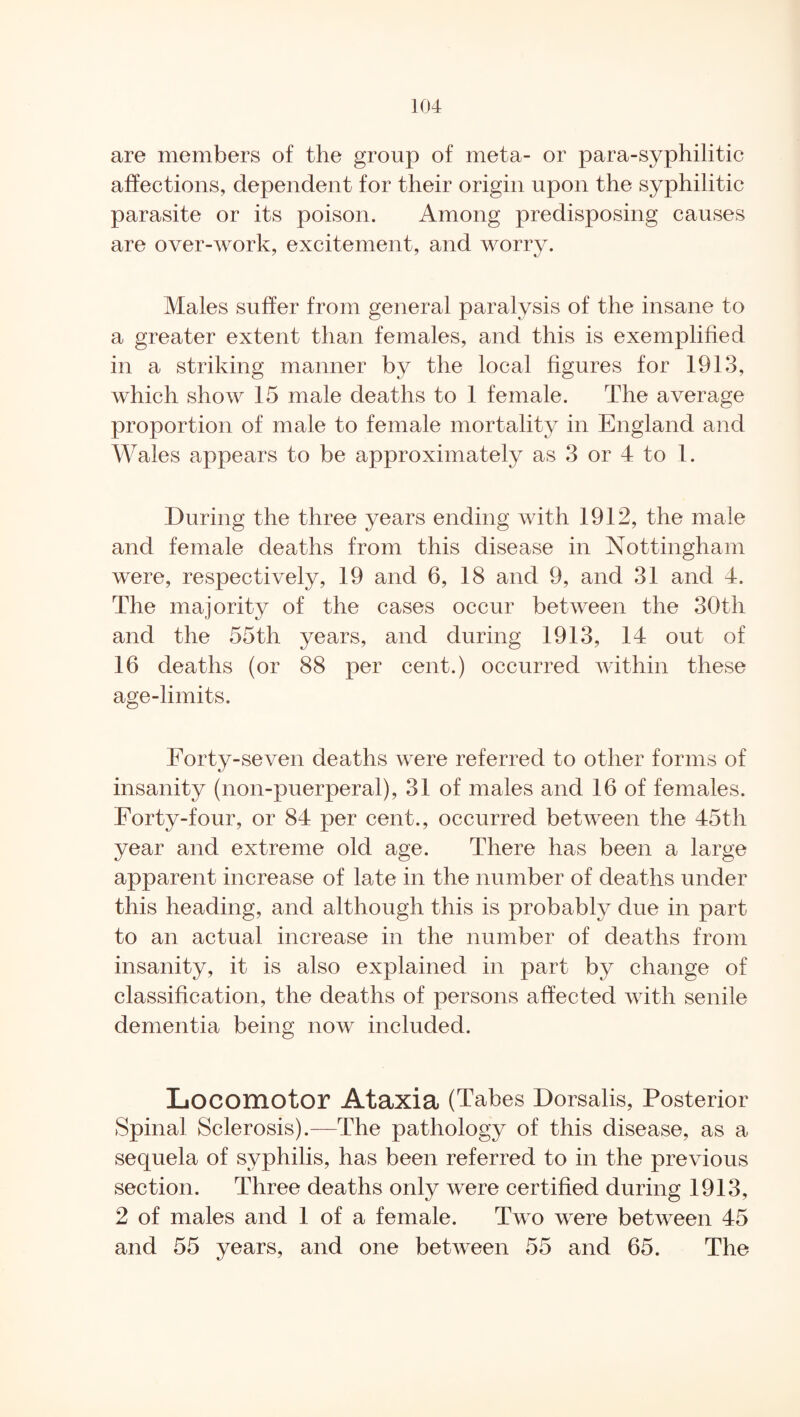 are members of the group of meta- or para-syphilitic affections, dependent for their origin upon the syphilitic parasite or its poison. Among predisposing causes are over-work, excitement, and worry. Males suffer from general paralysis of the insane to a greater extent than females, and this is exemplified in a striking manner by the local figures for 1913, which show 15 male deaths to 1 female. The average proportion of male to female mortality in England and Wales appears to be approximately as 3 or 4 to 1. During the three years ending with 1912, the male and female deaths from this disease in Nottingham were, respectively, 19 and 6, 18 and 9, and 31 and 4. The majority of the cases occur between the 30th and the 55th years, and during 1913, 14 out of 16 deaths (or 88 per cent.) occurred within these age-limits. Forty-seven deaths were referred to other forms of insanity (non-puerperal), 31 of males and 16 of females. Forty-four, or 84 per cent., occurred between the 45th year and extreme old age. There has been a large apparent increase of late in the number of deaths under this heading, and although this is probably due in part to an actual increase in the number of deaths from insanity, it is also explained in part by change of classification, the deaths of persons affected with senile dementia being now included. Locomotor Ataxia (Tabes Dorsalis, Posterior Spinal Sclerosis).—The pathology of this disease, as a sequela of syphilis, has been referred to in the previous section. Three deaths only were certified during 1913, 2 of males and 1 of a female. Two were between 45 and 55 years, and one between 55 and 65. The