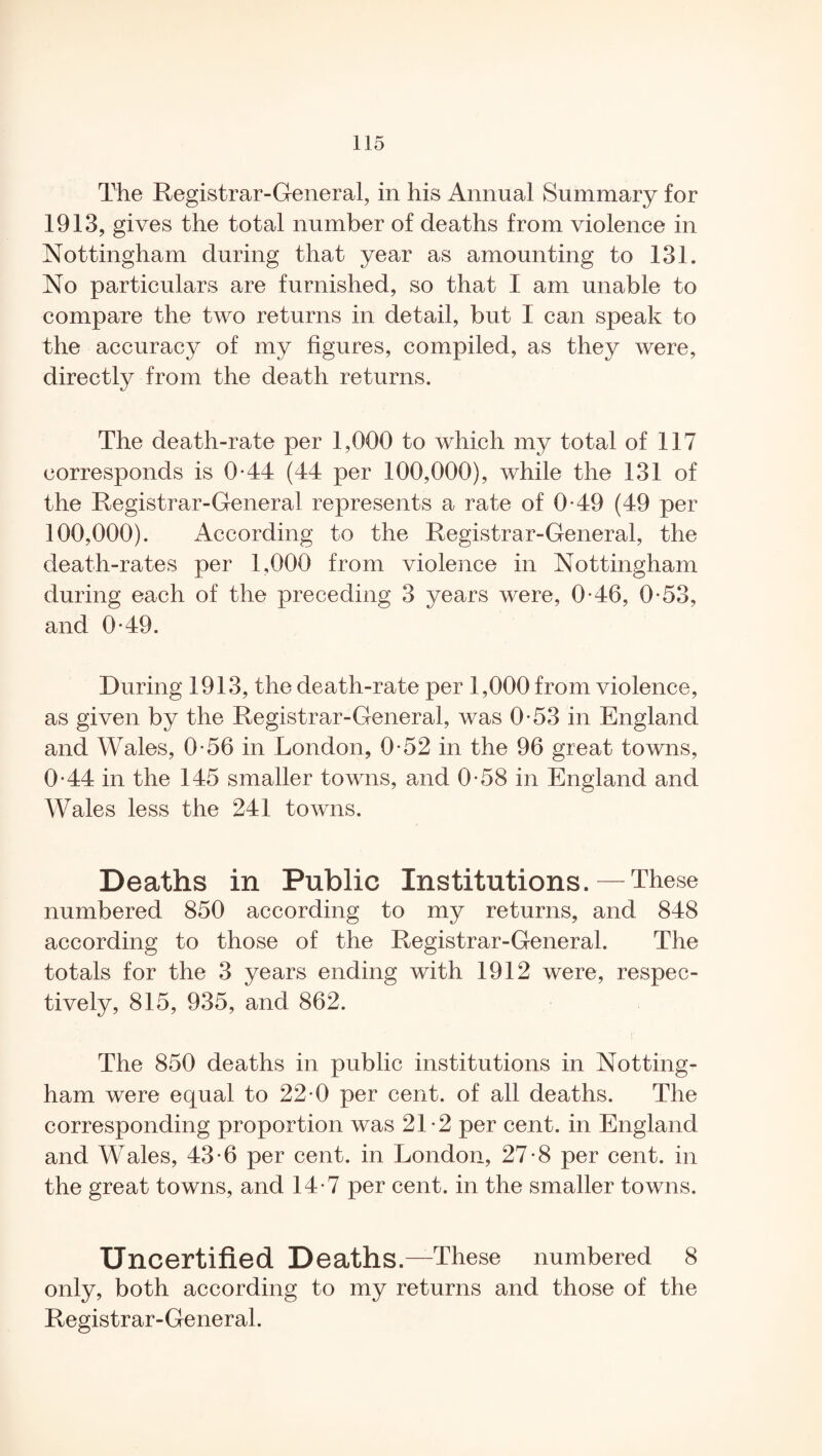 The Registrar-General, in his Annual Summary for 1913, gives the total number of deaths from violence in Nottingham during that year as amounting to 131. No particulars are furnished, so that I am unable to compare the two returns in detail, but I can speak to the accuracy of my figures, compiled, as they were, directly from the death returns. The death-rate per 1,000 to which my total of 117 corresponds is 0-44 (44 per 100,000), while the 131 of the Registrar-General represents a rate of 0-49 (49 per 100,000). According to the Registrar-General, the death-rates per 1,000 from violence in Nottingham during each of the preceding 3 years were, 0-46, 0-53, and 0*49. During 1913, the death-rate per 1,000 from violence, as given by the Registrar-General, was 0-53 in England and Wales, 0-56 in London, 0-52 in the 96 great towns, 0-44 in the 145 smaller towns, and 0-58 in England and Wales less the 241 towns. Deaths in Public Institutions. — These numbered 850 according to my returns, and 848 according to those of the Registrar-General. The totals for the 3 years ending with 1912 were, respec¬ tively, 815, 935, and 862. The 850 deaths in public institutions in Notting¬ ham were equal to 22-0 per cent, of all deaths. The corresponding proportion was 21-2 per cent, in England and Wales, 43-6 per cent, in London, 27-8 per cent, in the great towns, and 14-7 per cent, in the smaller towns. Uncertified Deaths.—These numbered 8 only, both according to my returns and those of the Registrar-General.