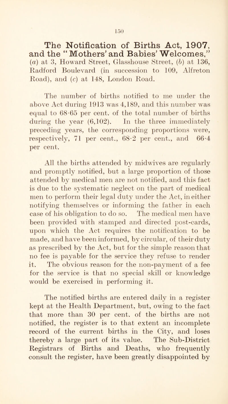 and the “ Mothers' and Babies' Welcomes, (a) at 3, Howard Street, Glasshouse Street, (b) at 136, Radford Boulevard (in succession to 109, Alfreton Road), and (c) at 148, London Road. The number of births notified to me under the above Act during 1913 was 4,189, and this number was equal to 68-65 per cent, of the total number of births during the year (6,102). In the three immediately preceding years, the corresponding proportions were, respectively, 71 per cent., 68-2 per cent., and 66-4 per cent. All the births attended by midwives are regularly and promptly notified, but a large proportion of those attended by medical men are not notified, and this fact is due to the systematic neglect on the part of medical men to perform their legal duty under the Act, in either notifying themselves or informing the father in each case of his obligation to do so. The medical men have been provided with stamped and directed post-cards, upon which the Act requires the notification to be made, and have been informed, by circular, of their duty as prescribed by the Act, but for the simple reason that no fee is payable for the service they refuse to render it. The obvious reason for the non-payment of a fee for the service is that no special skill or knowledge would be exercised in performing it. The notified births are entered daily in a register kept at the Health Department, but, owing to the fact that more than 30 per cent, of the births are not notified, the register is to that extent an incomplete record of the current births in the City, and loses thereby a large part of its value. The Sub-District Registrars of Births and Deaths, who frequently consult the register, have been greatly disappointed by
