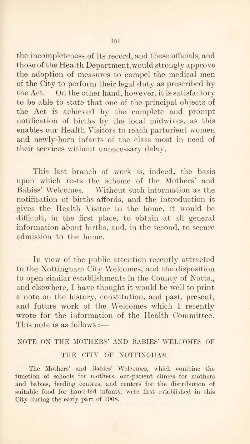 the incompleteness of its record, and these officials, and those of the Health Department,would strongly approve the adoption of measures to compel the medical men of the City to perform their legal duty as prescribed by the Act. On the other hand, however, it is satisfactory to be able to state that one of the principal objects of the Act is achieved by the complete and prompt notification of births by the local midwives, as this enables onr Health Visitors to reach parturient women and newly-born infants of the class most in need of their services without unnecessary delay. This last branch of work is, indeed, the basis upon which rests the scheme of the Mothers’ and Babies’ Welcomes. Without such information as the notification of births affords, and the introduction it gives the Health Visitor to the home, it would be difficult, in the first place, to obtain at all general information about births, and, in the second, to secure admission to the home. In view of the public attention recently attracted to the Nottingham City Welcomes, and the disposition to open similar establishments in the County of Notts., and elsewhere, I have thought it would be well to print a note on the history, constitution, and past, present, and future work of the Welcomes which I recently wrote for the information of the Health Committee. This note is as follows :— NOTE ON THE MOTHERS’ AND BABIES’ WELCOMES OF THE CITY OF NOTTINGHAM. The Mothers’ and Babies’ Welcomes, which combine the function of schools for mothers, out-patient clinics for mothers and babies, feeding centres, and centres for the distribution of suitable food for hand-fed infants, were first established in this City during the early part of 1908.