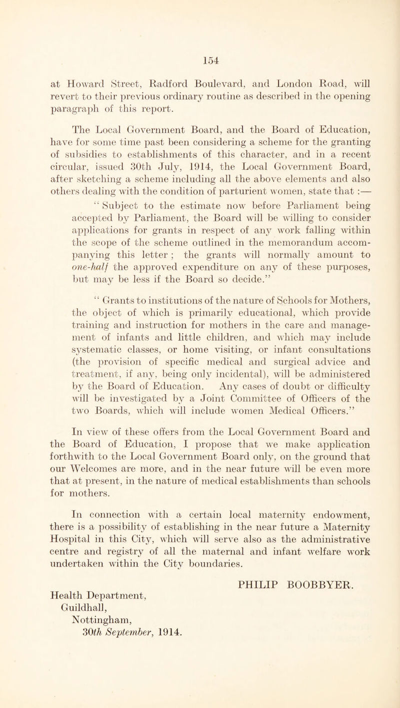at Howard Street, Radford Boulevard, and London Road, will revert to their previous ordinary routine as described in the opening paragraph of this report. The Local Government Board, and the Board of Education, have for some time past been considering a scheme for the granting of subsidies to establishments of this character, and in a recent circular, issued 30th July, 1914, the Local Government Board, after sketching a scheme including all the above elements and also others dealing with the condition of parturient women, state that :— “ Subject to the estimate now before Parliament being accepted by Parliament, the Board will be walling to consider applications for grants in respect of any work falling within the scope of the scheme outlined in the memorandum accom¬ panying this letter ; the grants will normally amount to one-half the approved expenditure on any of these purposes, but may be less if the Board so decide.” “ Grants to institutions of the nature of Schools for Mothers, the object of which is primarily educational, which provide training and instruction for mothers in the care and manage¬ ment of infants and little children, and which may include systematic classes, or home visiting, or infant consultations (the provision of specific medical and surgical advice and treatment, if any, being only incidental), wall be administered by the Board of Education. Any cases of doubt or difficulty will be investigated by a Joint Committee of Officers of the two Boards, which will include women Medical Officers.” In viewT of these offers from the Local Government Board and the Board of Education, I propose that wTe make application forthwith to the Local Government Board only, on the ground that our Welcomes are more, and in the near future will be even more that at present, in the nature of medical establishments than schools for mothers. In connection with a certain local maternity endowment, there is a possibility of establishing in the near future a Maternity Hospital in this City, which will serve also as the administrative centre and registry of all the maternal and infant welfare work undertaken within the City boundaries. PHILIP BOOBBYER. Health Department, Guildhall, Nottingham, 30th September, 1914.