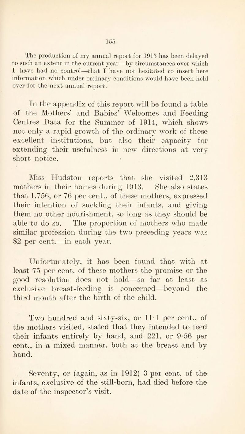 The production of my annual report for 1913 has been delayed to such an extent in the current year—by circumstances over which I have had no control—that I have not hesitated to insert here information which under ordinary conditions would have been held over for the next annual report. In the appendix of this report will be found a table of the Mothers’ and Babies’ Welcomes and Feeding Centres Data for the Summer of 1914, which shows not only a rapid growth of the ordinary work of these excellent institutions, but also their capacity for extending their usefulness in new directions at very short notice. Miss Hudston reports that she visited 2,313 mothers in their homes during 1913. She also states that 1,756, or 76 per cent., of these mothers, expressed their intention of suckling their infants, and giving them no other nourishment, so long as they should be able to do so. The proportion of mothers who made similar profession during the two preceding years was 82 per cent.—in each year. Unfortunately, it has been found that with at least 75 per cent, of these mothers the promise or the good resolution does not hold—so far at least as exclusive breast-feeding is concerned—beyond the third month after the birth of the child. Two hundred and sixty-six, or 11T per cent., of the mothers visited, stated that they intended to feed their infants entirely by hand, and 221, or 9*56 per cent., in a mixed manner, both at the breast and by hand. Seventy, or (again, as in 1912) 3 per cent, of the infants, exclusive of the still-born, had died before the date of the inspector’s visit.