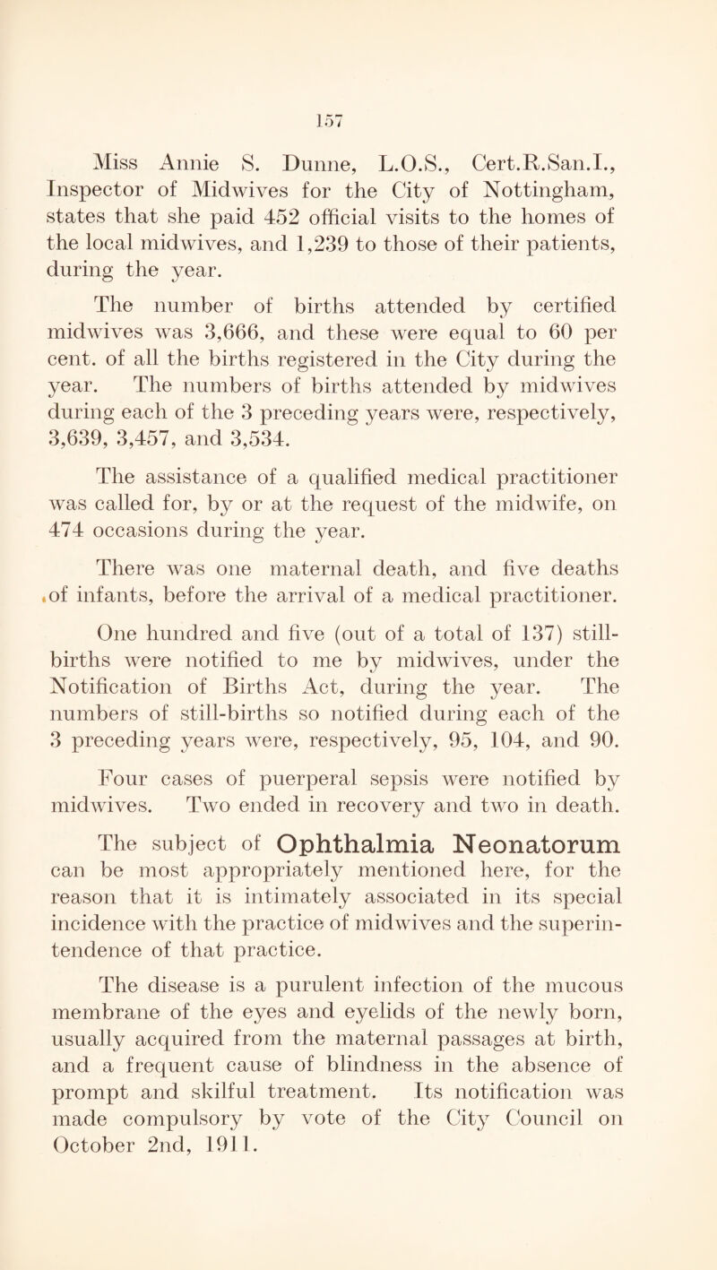 Miss Annie S. Dunne, L.O.S., Cert.R.San.I., Inspector of Midwives for the City of Nottingham, states that she paid 452 official visits to the homes of the local midwives, and 1,239 to those of their patients, during the year. The number of births attended by certified midwives was 3,666, and these were equal to 60 per cent, of all the births registered in the City during the year. The numbers of births attended by midwives during each of the 3 preceding years were, respectively, 3,639, 3,457, and 3,534. The assistance of a qualified medical practitioner was called for, by or at the request of the midwife, on 474 occasions during the year. There was one maternal death, and live deaths .of infants, before the arrival of a medical practitioner. One hundred and five (out of a total of 137) still¬ births were notified to me by midwives, under the Notification of Births Act, during the year. The numbers of still-births so notified during each of the 3 preceding years were, respectively, 95, 104, and 90. Four cases of puerperal sepsis were notified by midwives. Two ended in recovery and two in death. The subject of Ophthalmia Neonatorum can be most appropriately mentioned here, for the reason that it is intimately associated in its special incidence with the practice of midwives and the superin¬ tendence of that practice. The disease is a purulent infection of the mucous membrane of the eyes and eyelids of the newly born, usually acquired from the maternal passages at birth, and a frequent cause of blindness in the absence of prompt and skilful treatment. Its notification was made compulsory by vote of the City Council on October 2nd, 1911.