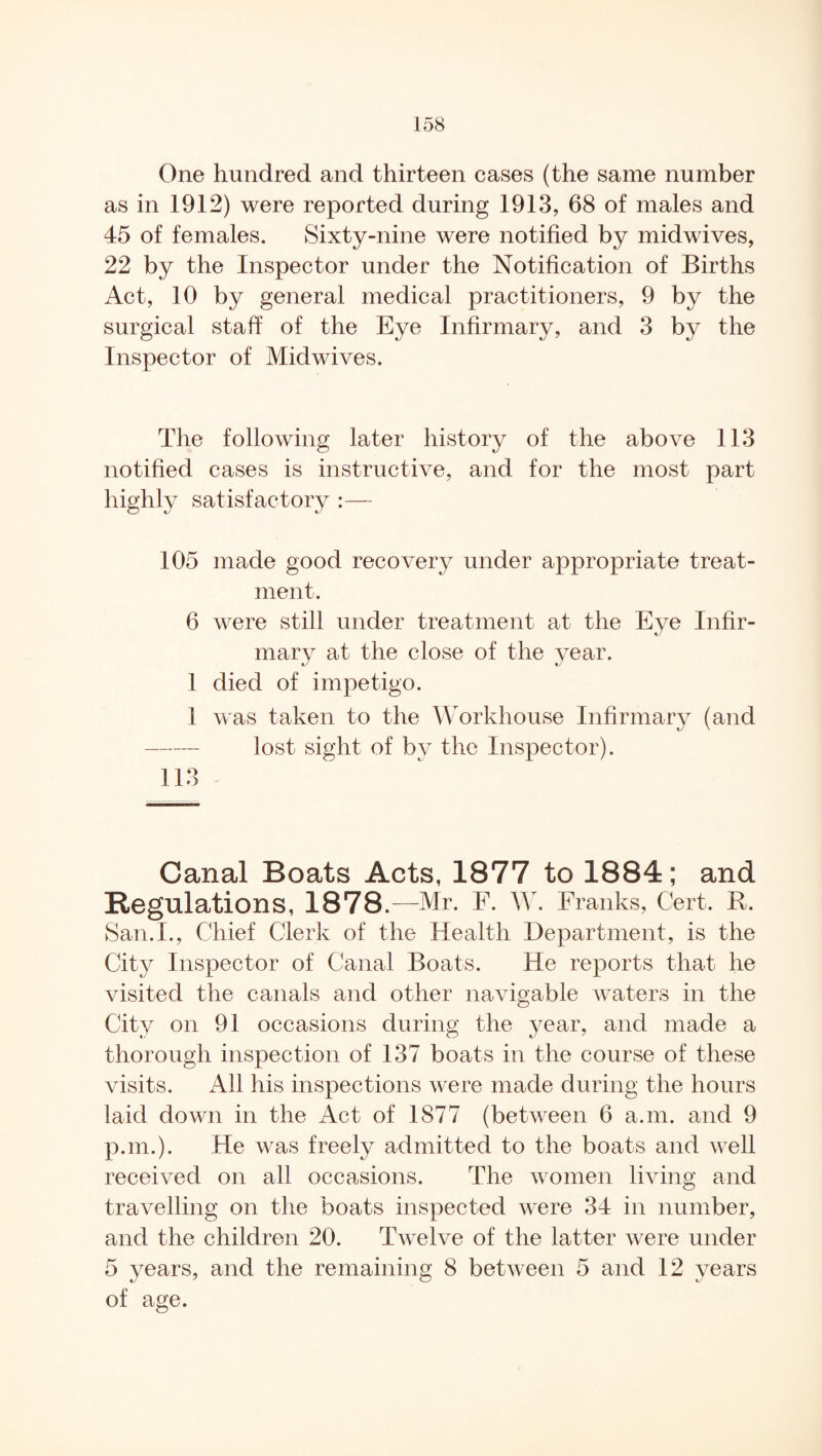 One hundred and thirteen cases (the same number as in 1912) were reported during 1913, 68 of males and 45 of females. Sixty-nine were notified by midwives, 22 by the Inspector under the Notification of Births Act, 10 by general medical practitioners, 9 by the surgical staff of the Eye Infirmary, and 3 by the Inspector of Midwives. The following later history of the above 113 notified cases is instructive, and for the most part highly satisfactory :— 105 made good recovery under appropriate treat¬ ment. 6 were still under treatment at the Eye Infir¬ mary at the close of the year. 1 died of impetigo. 1 was taken to the Workhouse Infirmary (and - lost sight of by the Inspector). 113 Canal Boats Acts, 1877 to 1884; and Regulations, 1878.—Mr. E. W. Franks, Cert. R. San.I., Chief Clerk of the Health Department, is the City Inspector of Canal Boats. He reports that he visited the canals and other navigable waters in the City on 91 occasions during the year, and made a thorough inspection of 137 boats in the course of these visits. All his inspections were made during the hours laid down in the Act of 1877 (between 6 a.m. and 9 p.m.). He was freely admitted to the boats and well received on all occasions. The women living and travelling on the boats inspected were 34 in number, and the children 20. Twelve of the latter were under 5 years, and the remaining 8 between 5 and 12 years of age.