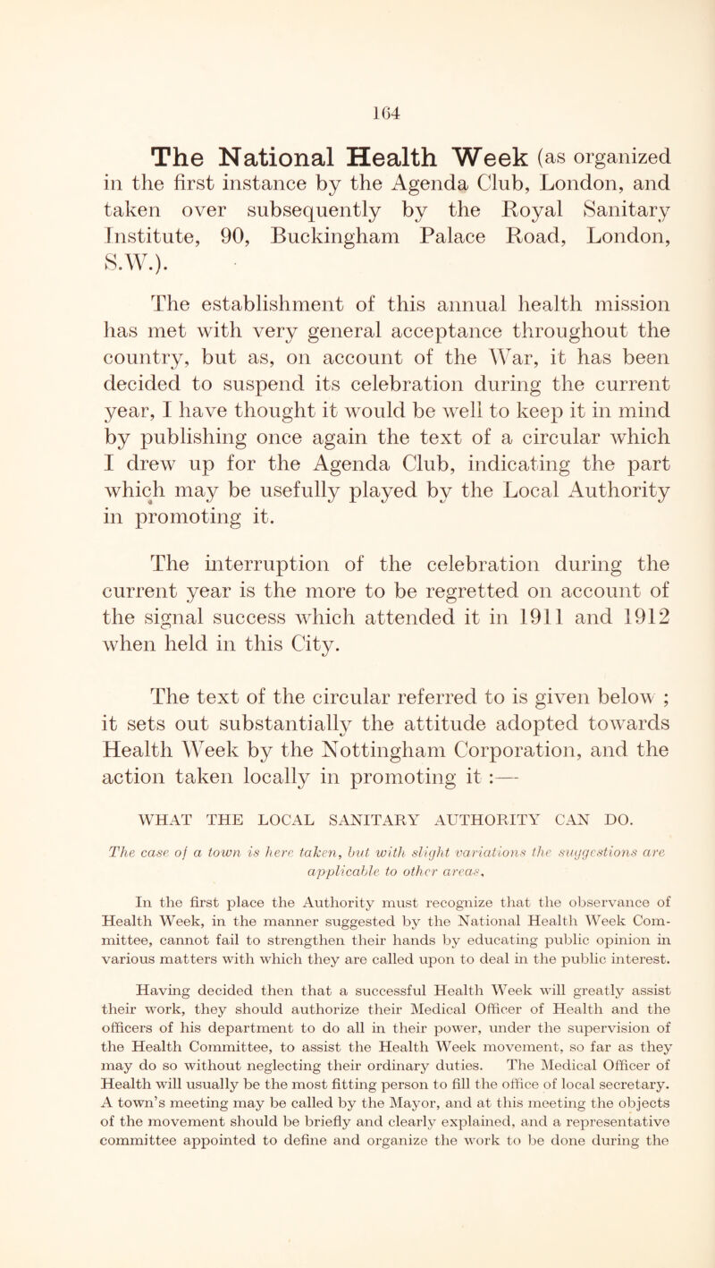 The National Health Week ( as organized in the first instance by the Agenda Club, London, and taken over subsequently by the Loyal Sanitary Institute, 90, Buckingham Palace Road, London, S.W.). The establishment of this annual health mission has met with very general acceptance throughout the country, but as, on account of the War, it has been decided to suspend its celebration during the current year, I have thought it would be well to keep it in mind by publishing once again the text of a circular which I drew up for the Agenda Club, indicating the part which may be usefully played by the Local Authority in promoting it. The interruption of the celebration during the current year is the more to be regretted on account of the signal success which attended it in 1911 and 1912 when held in this City. The text of the circular referred to is given below ; it sets out substantially the attitude adopted towards Health Week by the Nottingham Corporation, and the action taken locally in promoting it :— WHAT THE LOCAL SANITARY AUTHORITY CAN DO. The case of a town is here taken, hut with slight variations the suggestions are applicable to other areas, In the first place the Authority must recognize that the observance of Health Week, in the manner suggested by the National Health Week Com¬ mittee, cannot fail to strengthen their hands by educating public opinion in various matters with which they are called upon to deal in the public interest. Having decided then that a successful Health Week will greatly assist their work, they should authorize their Medical Officer of Health and the officers of his department to do all in their power, under the supervision of the Health Committee, to assist the Health Week movement, so far as they may do so without neglecting their ordinary duties. The Medical Officer of Health will usually be the most fitting person to fill the office of local secretary. A town’s meeting may be called by the Mayor, and at this meeting the objects of the movement should be briefly and clearly explained, and a representative committee appointed to define and organize the work to be done during the