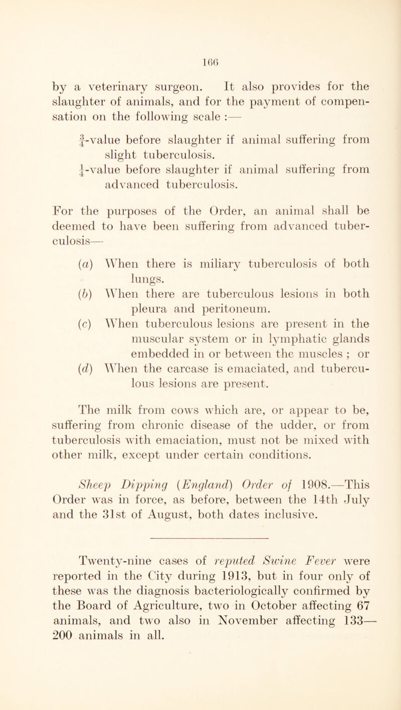by a veterinary surgeon. It also provides for the slaughter of animals, and for the payment of compen¬ sation on the following scale :— f-value before slaughter if animal suffering from slight tuberculosis. J-value before slaughter if animal suffering from advanced tuberculosis. For the purposes of the Order, an animal shall be deemed to have been suffering from advanced tuber¬ culosis— (a) When there is miliary tuberculosis of both lungs. (b) When there are tuberculous lesions in both pleura and peritoneum. (c) When tuberculous lesions are present in the muscular system or in lymphatic glands embedded in or between the muscles ; or (cl) When the carcase is emaciated, and tubercu¬ lous lesions are present. The milk from cows which are, or appear to be, suffering from chronic disease of the udder, or from tuberculosis with emaciation, must not be mixed with other milk, except under certain conditions. Sheep Dipping (England) Order of 1908.—This Order was in force, as before, between the 14th July and the 31st of August, both dates inclusive. Twenty-nine cases of reputed Swine Fever were reported in the City during 1913, but in four only of these was the diagnosis bacteriologically confirmed by the Board of Agriculture, two in October affecting 67 animals, and two also in November affecting 133— 200 animals in all.