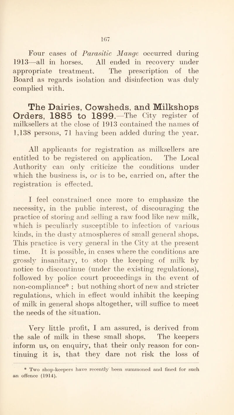 Four cases of Parasitic Mange occurred during 1913—all in horses. All ended in recovery under appropriate treatment. The prescription of the Board as regards isolation and disinfection was duly complied with. The Dairies, Cowsheds, and Milkshops Orders, 1885 to 1899.—The City register of milksellers at the close of 1913 contained the names of 1,138 persons, 71 having been added during the year. All applicants for registration as milksellers are entitled to be registered on application. The Local Authority can only criticize the conditions under which the business is, or is to be, carried on, after the registration is effected. I feel constrained once more to emphasize the necessity, in the public interest, of discouraging the practice of storing and selling a raw food like new milk, which is peculiarly susceptible to infection of various kinds, in the dusty atmospheres of small general shops. This practice is very general in the City at the present time. It is possible, in cases where the conditions are grossly insanitary, to stop the keeping of milk by notice to discontinue (under the existing regulations), followed by police court proceedings in the event of non-compliance* ; but nothing short of new and stricter regulations, which in effect would inhibit the keeping of milk in general shops altogether, will suffice to meet the needs of the situation. Very little profit, I am assured, is derived from the sale of milk in these small shops. The keepers inform us, on enquiry, that their only reason for con¬ tinuing it is, that they dare not risk the loss of * Two shop-keepers have recently been summoned and fined for such an offence (1914).