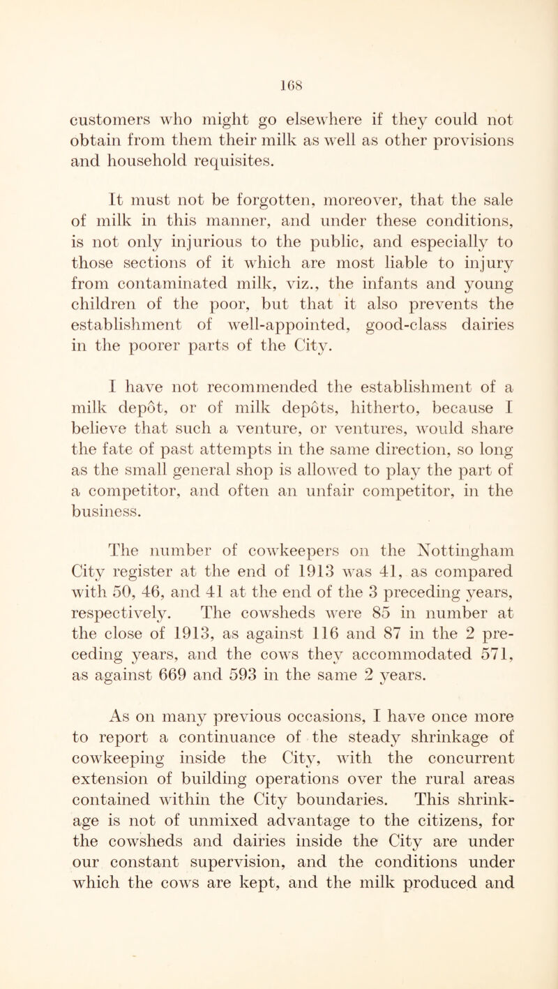 customers who might go elsewhere if they could not obtain from them their milk as well as other provisions and household requisites. It must not be forgotten, moreover, that the sale of milk in this manner, and under these conditions, is not only injurious to the public, and especially to those sections of it which are most liable to injury from contaminated milk, viz., the infants and young children of the poor, but that it also prevents the establishment of well-appointed, good-class dairies in the poorer parts of the City. I have not recommended the establishment of a milk depot, or of milk depots, hitherto, because I believe that such a venture, or ventures, would share the fate of past attempts in the same direction, so long as the small general shop is allowed to play the part of a competitor, and often an unfair competitor, in the business. The number of cowkeepers on the Nottingham City register at the end of 1913 was 41, as compared with 50, 46, and 41 at the end of the 3 preceding years, respectively. The cowsheds were 85 in number at the close of 1913, as against 116 and 87 in the 2 pre¬ ceding years, and the cows they accommodated 571, as against 669 and 593 in the same 2 years. As on many previous occasions, I have once more to report a continuance of the steady shrinkage of cowkeeping inside the City, with the concurrent extension of building operations over the rural areas contained within the City boundaries. This shrink¬ age is not of unmixed advantage to the citizens, for the cowsheds and dairies inside the City are under our constant supervision, and the conditions under which the cows are kept, and the milk produced and
