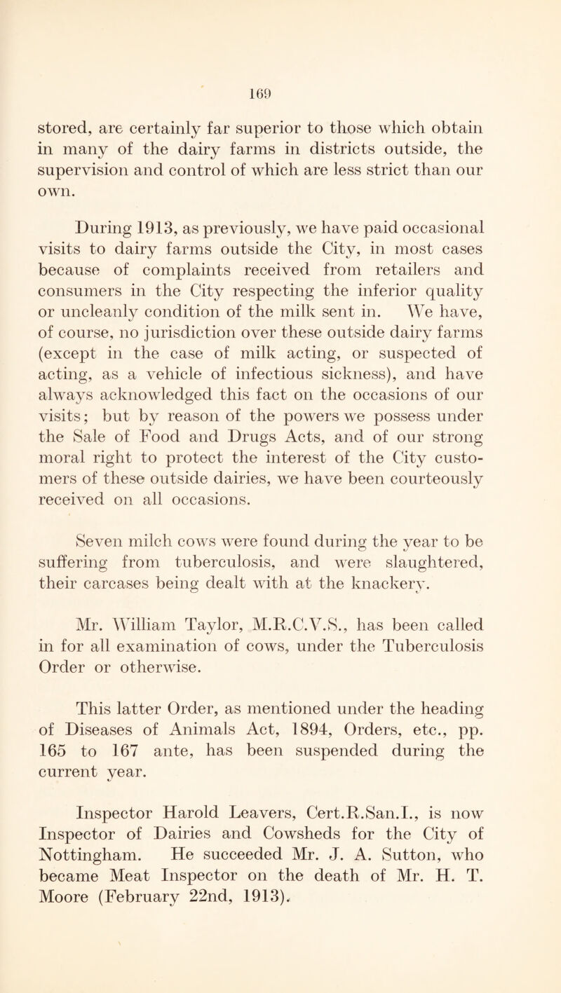 stored, are certainly far superior to those which obtain in many of the dairy farms in districts outside, the supervision and control of which are less strict than our own. During 1913, as previously, we have paid occasional visits to dairy farms outside the City, in most cases because of complaints received from retailers and consumers in the City respecting the inferior quality or uncleanly condition of the milk sent in. We have, of course, no jurisdiction over these outside dairy farms (except in the case of milk acting, or suspected of acting, as a vehicle of infectious sickness), and have always acknowledged this fact on the occasions of our visits; but by reason of the powers we possess under the Sale of Food and Drugs Acts, and of our strong moral right to protect the interest of the City custo¬ mers of these outside dairies, we have been courteously received on all occasions. Seven milch cows were found during the year to be suffering from tuberculosis, and were slaughtered, their carcases being dealt with at the knackery. Mr. William Taylor, M.R.C.V.S., has been called in for all examination of cows, under the Tuberculosis Order or otherwise. This latter Order, as mentioned under the heading of Diseases of Animals Act, 1894, Orders, etc., pp. 165 to 167 ante, has been suspended during the current vear. Inspector Harold Leavers, Cert.R.San.I., is now Inspector of Dairies and Cowsheds for the City of Nottingham. He succeeded Mr. J. A. Sutton, who became Meat Inspector on the death of Mr. H. T. Moore (February 22nd, 1913).
