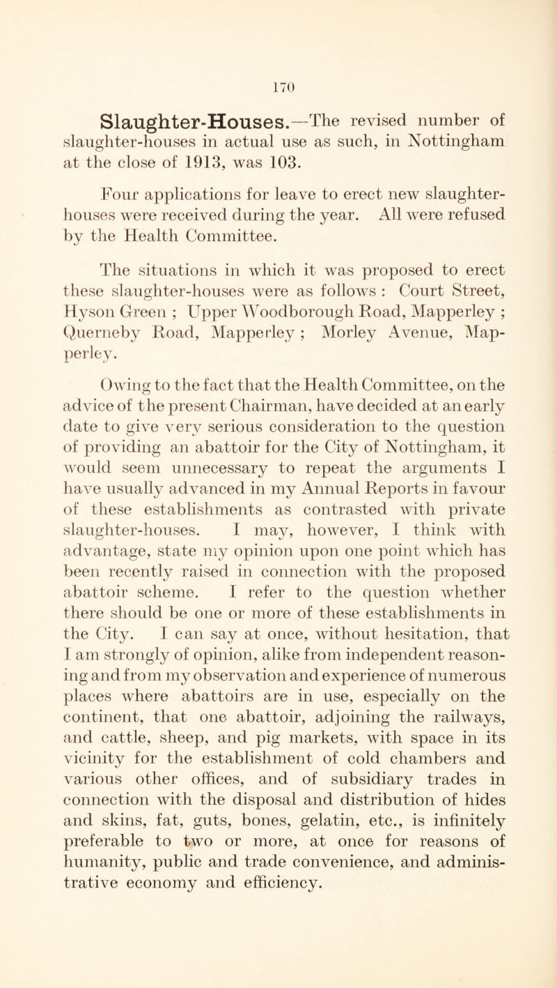 Slaughter-Houses.—The revised number of slaughter-houses in actual use as such, in Nottingham at the close of 1913, was 103. Four applications for leave to erect new slaughter¬ houses were received during the year. All were refused by the Health Committee. The situations in which it was proposed to erect these slaughter-houses were as follows : Court Street, Hyson Green ; Upper Woodborough Hoad, Mapperley ; Querneby Hoad, Mapperley ; Morley Avenue, Map¬ perley. Owing to the fact that the Health Committee, on the advice of the present Chairman, have decided at an early date to give very serious consideration to the question of providing an abattoir for the City of Nottingham, it would seem unnecessary to repeat the arguments I have usually advanced in my Annual Heports in favour of these establishments as contrasted with private slaughter-houses. I may, however, I think with advantage, state my opinion upon one point which has been recently raised in connection with the proposed abattoir scheme. I refer to the question whether there should be one or more of these establishments in the City. I can say at once, without hesitation, that 1 am strongly of opinion, alike from independent reason¬ ing and from my observation and experience of numerous places where abattoirs are in use, especially on the continent, that one abattoir, adjoining the railways, and cattle, sheep, and pig markets, with space in its vicinity for the establishment of cold chambers and various other offices, and of subsidiary trades in connection with the disposal and distribution of hides and skins, fat, guts, bones, gelatin, etc., is infinitely preferable to two or more, at once for reasons of humanity, public and trade convenience, and adminis¬ trative economy and efficiency.