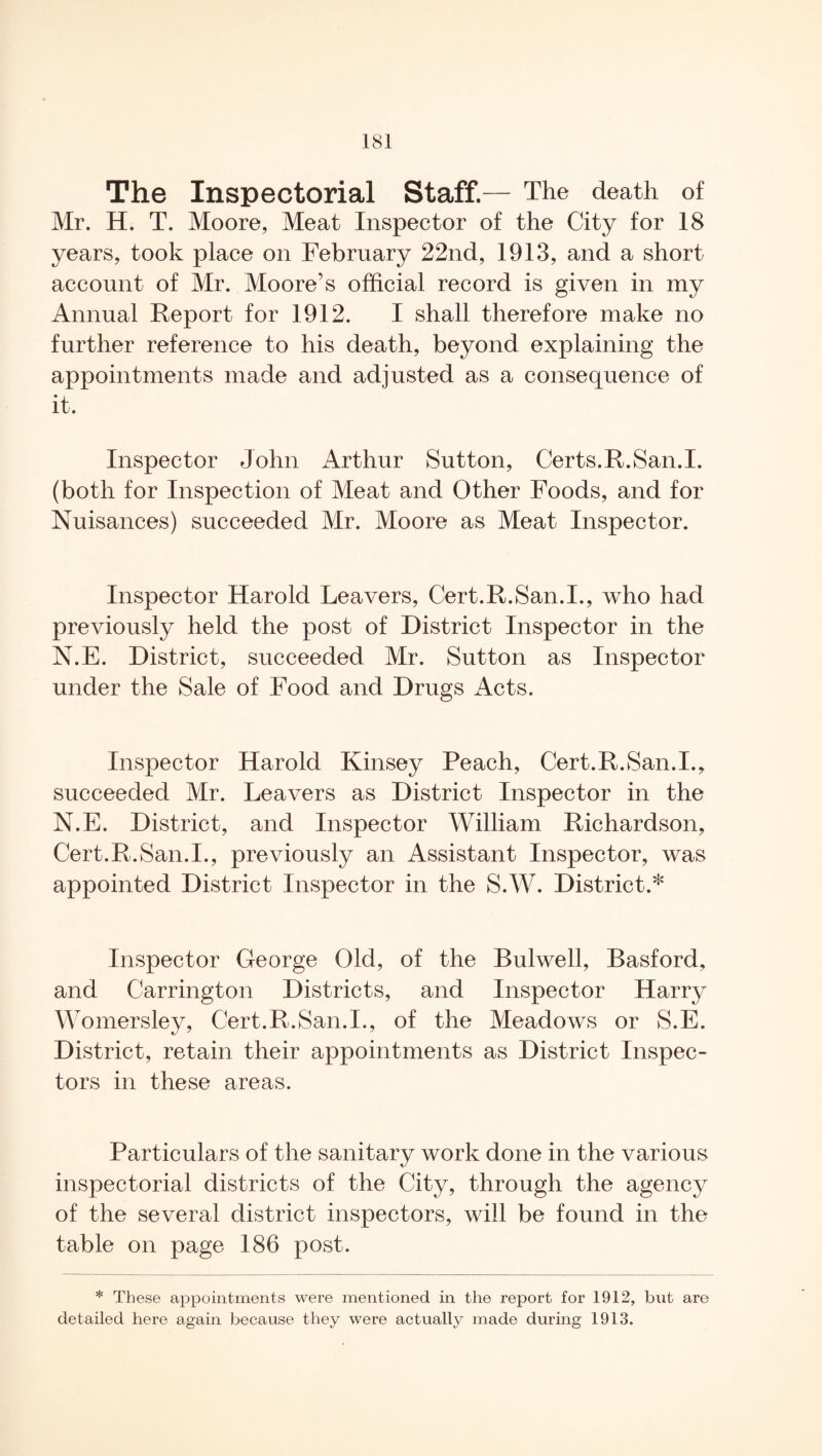 The Inspectorial Staff.— The death of Mr. H. T. Moore, Meat Inspector of the City for 18 years, took place on February 22nd, 1913, and a short account of Mr. Moore’s official record is given in my Annual Report for 1912. I shall therefore make no further reference to his death, beyond explaining the appointments made and adjusted as a consequence of it. Inspector John Arthur Sutton, Certs. R. San. I. (both for Inspection of Meat and Other Foods, and for Nuisances) succeeded Mr. Moore as Meat Inspector. Inspector Harold Leavers, Cert.R.San.I., who had previously held the post of District Inspector in the N.E. District, succeeded Mr. Sutton as Inspector under the Sale of Food and Drugs Acts. Inspector Harold Kinsey Peach, Cert.R.San.I., succeeded Mr. Leavers as District Inspector in the N.E. District, and Inspector William Richardson, Cert.R.San.I., previously an Assistant Inspector, was appointed District Inspector in the S.W. District.* Inspector George Old, of the Bulwell, Basford, and Carrington Districts, and Inspector Harry Womersley, Cert.R.San.I., of the Meadows or S.E. District, retain their appointments as District Inspec¬ tors in these areas. Particulars of the sanitary work done in the various inspectorial districts of the City, through the agency of the several district inspectors, will be found in the table on page 186 post. * These appointments were mentioned in the report for 1912, but are detailed here again because they were actually made during 1913.