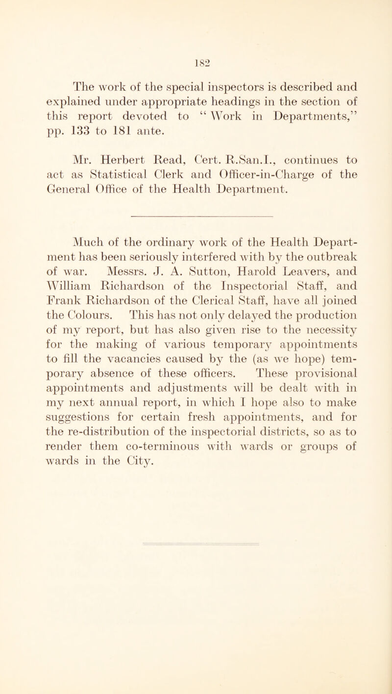 The work of the special inspectors is described and explained under appropriate headings in the section of this report devoted to “ Work in Departments,” pp. 133 to 181 ante. Mr. Herbert Read, Cert. R.San.I., continues to act as Statistical Clerk and Officer-in-Charge of the General Office of the Health Department. Much of the ordinary work of the Health Depart¬ ment has been seriously interfered with by the outbreak of war. Messrs. J. A. Sutton, Harold Leavers, and William Richardson of the Inspectorial Staff, and Frank Richardson of the Clerical Staff, have all joined the Colours. This has not only delayed the production of my report, but has also given rise to the necessity for the making of various temporary appointments to fill the vacancies caused by the (as we hope) tem¬ porary absence of these officers. These provisional appointments and adjustments will be dealt with in my next annual report, in which I hope also to make suggestions for certain fresh appointments, and for the re-distribution of the inspectorial districts, so as to render them co-terminous with wards or groups of wards in the City.