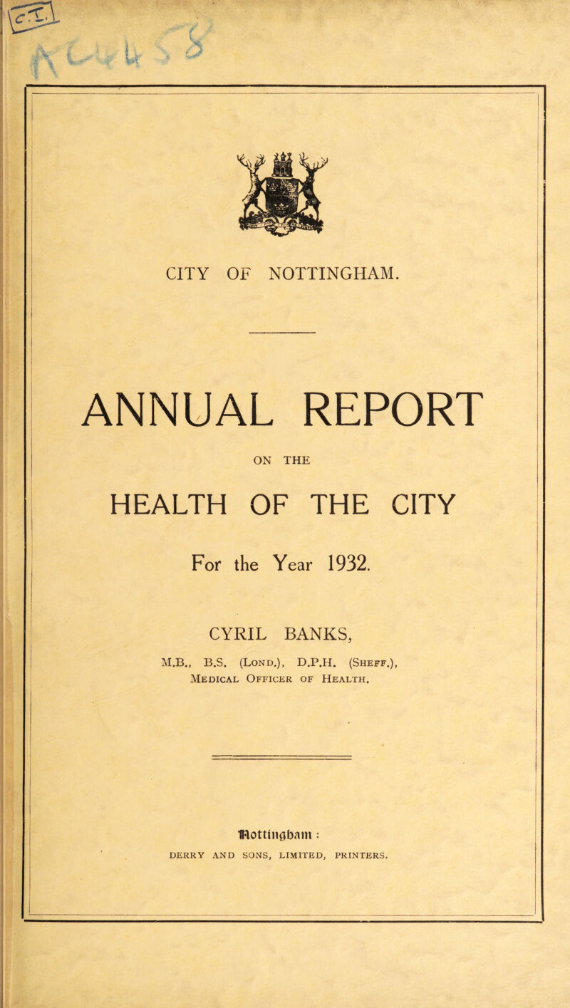 ANNUAL REPORT ON THE HEALTH OF THE CITY For the Year 1932. CYRIL BANKS, M.B., B.S. (Bond.), D.P.H. (Sheff.), Medical Officer of Health. IRottlngbam : DERRY AND SONS, LIMITED, PRINTERS.