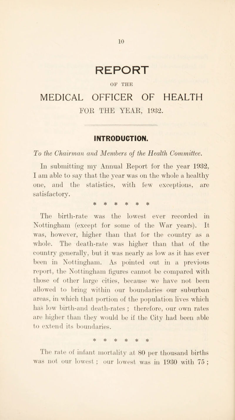 REPORT OF THE MEDICAL OFFICER OF HEALTH FOE THE YEAE, 1932. INTRODUCTION. To the Chairman and Members of the Health Commiitee. In snbmitting my Annual Keport for the year 1932, I am able to say that the year was on the whole a healthy one, and the statistics, with few exceptions, are satisfactory. The birth-rate was the lowest ever recorded in Nottingham (except for some of the War years). It was, however, higher than that for the country as a whole. The death-rate was higher than that of the country generally, but it was nearly as low as it has ever been in Nottingham. iVs pointed out in a previous report, the Nottingham figures cannot be compared with those of other large cities, because we have not been allowed to bring within our boundaries our suburban areas, in Avhich that portion of the population lives which ha^ low birth-and death-rates ; therefore, our own rates are higlier than they would be if the City had been able to extend its boundaries. ^ 5}: >ic The rate of infant mortality at 80 per thousand births was not our lowest : our lowest was in 1930 with 75 ;