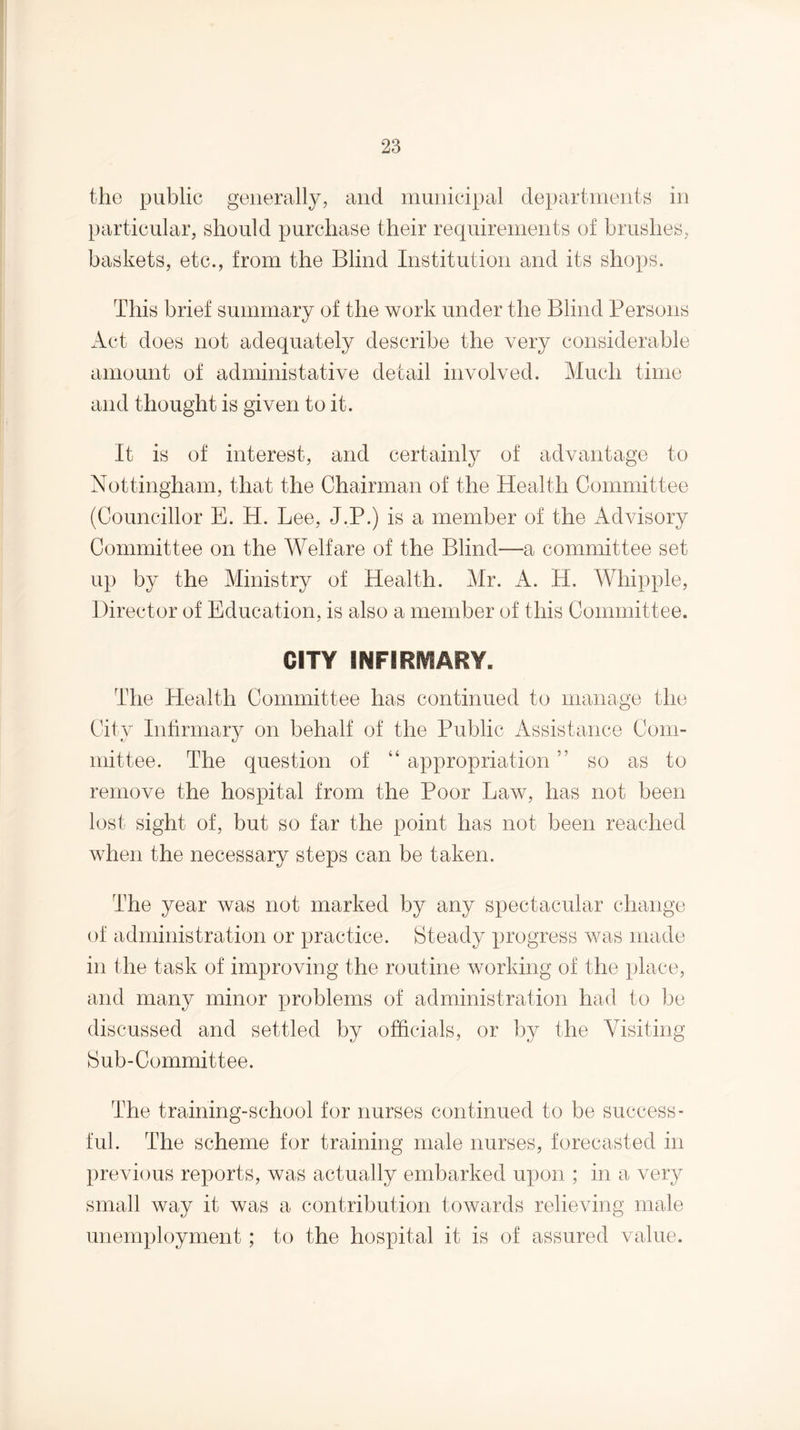 the public generally, and municipal departments in particular, should purchase their requirements of brushes, baskets, etc., from the Blind Institution and its shops. This brief summary of the work under the Blind Persons Act does not adequately describe the very considerable amount of administative detail involved. Much time and thought is given to it. It is of interest, and certainly of advantage to Nottingham, that the Chairman of the Health Committee (Councillor E. H. Lee, J.P.) is a member of the Advisory Committee on the Welfare of the Blind—a committee set up by the Ministry of Health. Mr. A. H. Whipple, Director of Education, is also a member of this Committee. CITY INFIRMARY. The Health Committee has continued to manage the City Infirmary on behalf of the Public x\ssistance Com¬ mittee. The question of “ appropriation ” so as to remove the hospital from the Poor Law, has not been lost sight of, but so far the point has not been reached when the necessary steps can be taken. The year was not marked by any spectacular change of administration or practice. Steady progress was made in the task of improving the routine working of the place, and many minor problems of administration had to be discussed and settled by officials, or by the Visiting Sub-Committee. The training-school for nurses continued to be success¬ ful. The scheme for training male nurses, forecasted in previous reports, was actually embarked upon ; in a very small way it was a contribution towards relieving male unemployment; to the hospital it is of assured value.