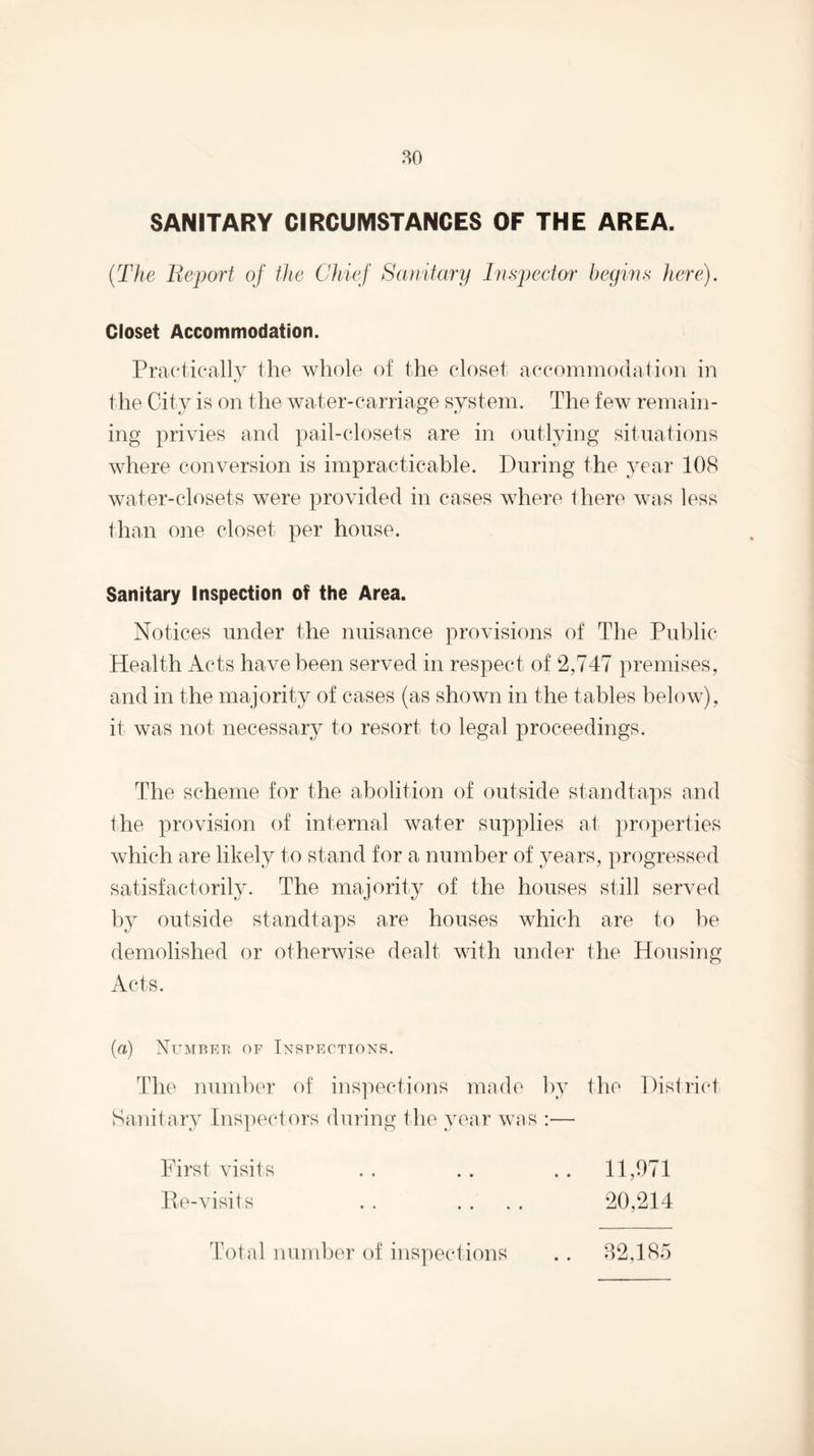 SANITARY CIRCUMSTANCES OF THE AREA. {The Be'port of ilie Chief Sanitary Tn sped or begws here). Closet Accommodation. Praeticall}^ the whole of the closet accommodation in the City is on the water-carriage system. The few remain¬ ing privies and pail-closets are in outlying situations where conversion is impracticable. During the year 108 water-closets were provided in cases where there was less than one closet per house. Sanitary Inspection of the Area. Notices under the nuisance provisions of The Public- Health Acts have been served in respect of 2,747 premises, and in the majority of cases (as shown in the tables below), it was not necessary to resort to legal proceedings. The scheme for the abolition of outside standtaps and the provision of internal water supplies at properties which are likely to stand for a number of years, progressed satisfactorily. The majority of the houses still served by outside standtaps are houses which are to he demolished or otherwise dealt with under the Housing Acts. (a) Numbet^ of Inspections. The number of inspections made by the District Sanitary Ins])ectors during the year was :— First visits . . .. ,. 11,971 lie-visits . . . . . . 20,214 Total number of inspections 82,185