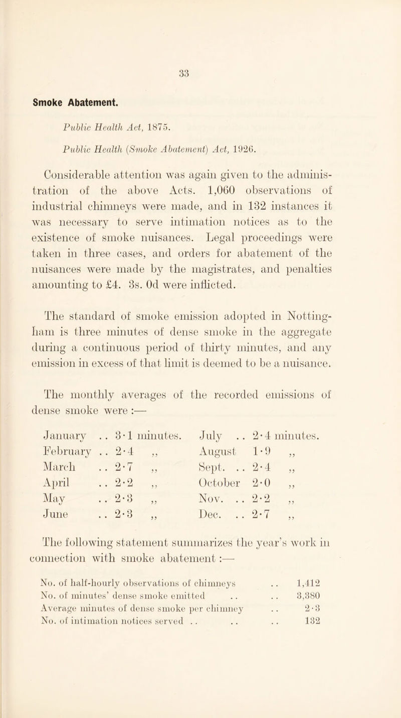 Smoke Abatement. Public Health Act, 1875. Public Health {Svioke Abatevient) Act, 1926. Considerable attention was again given to the adminis¬ tration of the above Acts. 1,060 observations of industrial chimneys were made, and in 132 instances it was necessary to serve intimation notices as to the existence of smoke nuisances. Legal proceedings were taken in three cases, and orders for abatement of the nuisances were made by the magistrates, and penalties amounting to £4. 3s. Od were inflicted. The standard of smoke emission adopted in Notting¬ ham is three minutes of dense smoke in the aggregate during a continuous period of thirty minutes, and any emission in excess of that limit is deemed to be a nuisance. The monthly averages of the recorded emissions of dense smoke were :— January .. 3-1 minutes. July .. 2-4 minutes. Lel)ruary .. 2*4 ,, iVugust 1*9 ,, March .. 2-7 ,, Sept. .. 2-4 ,, April . . 2*2 ^lav . . 2*3 October 2-0 Nov. .. 2*2 Dec. .. 2*7 June . . 2*3 connection with smoke abatement : No. of lialf-lionrly obsorvationn of chimneys No. of minutes’ dense smoke emitted Average minutes of dense smoke per chimney No. of intimation notices served . . 1,412 3,380 2-3 132