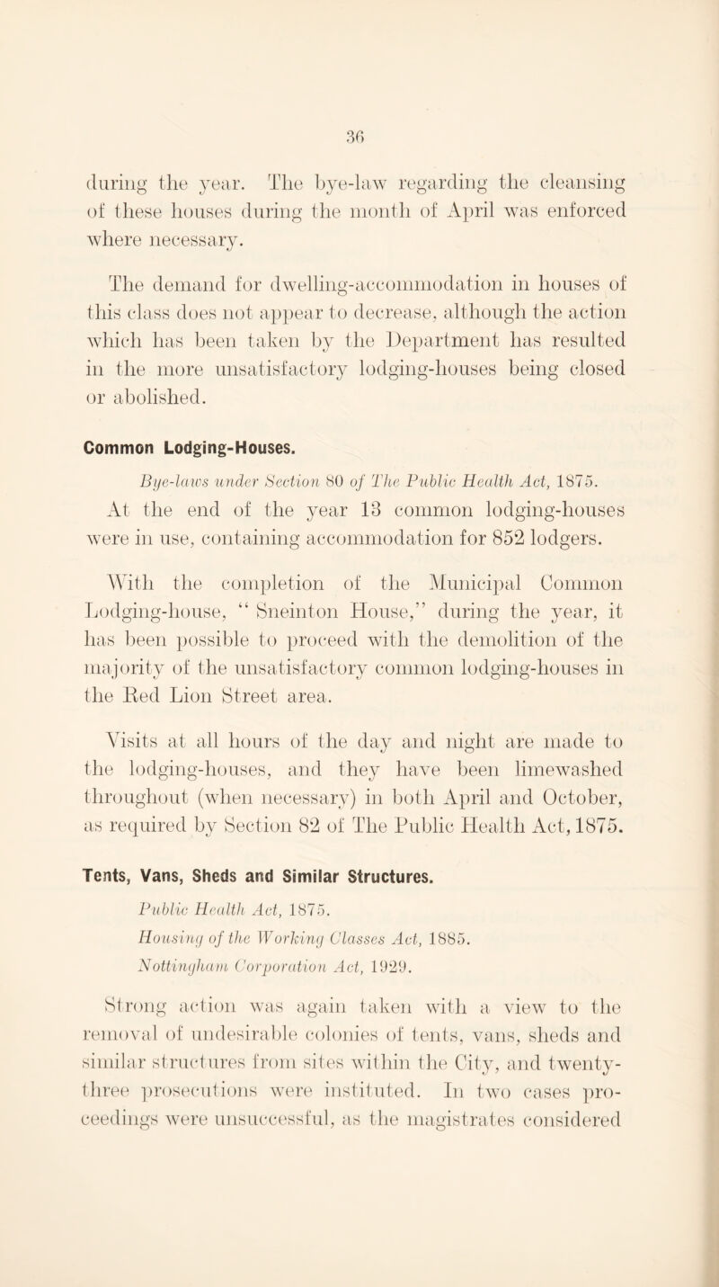 (luring the year. The bye-law regarding the cleansing of these houses during the month of x\pril was enforced where necessary. The demand for dwelling-accommodation in houses of this class does not ap})ear to decrease, although the action which has been taken by the Department has resulted in the more unsatisfactory lodging-houses being closed or abolished. Common Lodging-Houses. Bye-laws under Section SO of The Puhlic Health Act, 1875. At the end of the year 13 common lodging-houses were in use, containing accommodation for 852 lodgers. With the completion of the Municipal Common Lodging-house, “ Sneinton House,” during the year, it has been possible to proceed with the demolition of the majority of the unsatisfactory common lodging-houses in the Ked Lion Street area. Visits at all hours of the day and night are made to the lodging-houses, and they have been limewashed throughout (when necessary) in both April and October, as recjuired by Section 82 of The Public Health Act, 1875. Tents, Vans, Sheds and Similar Structures. Public Health Act, 1875. Ho'iisiny of the Workimj Classes Act, 1885. Nottinyhaui Corjjoration Act, 1921). Strong action was again taken with a^ view to the removal of undesirable ('olonies of tents, vans, sheds and similar structures from sites within the City, and twenty- three ])rosecutions were instituted. In two cases pro¬ ceedings were unsuccessful, as the magistrates considered
