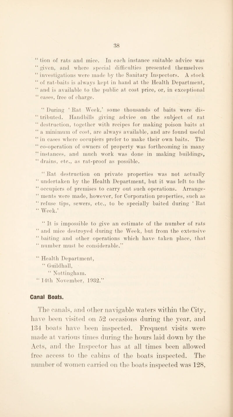 “ tion of rats and mice. In each instance suitable advice was “ given, and where special difficnlties presented themselves “ investigations were made by the Sanitary Inspectors. A stock “ of rat-baits is always kept in hand at the Health Department, “ and is available to the public at cost price, or, in exceptional “ cases, free of charge. “ During ‘ Eat Week,’ some thousands of baits were dis- “ tributed. Handbills giving advice on the subject of rat “ destruction, together with recipes for making poison baits at “ a minimum of cost, are always available, and are found useful “in cases where occupiers prefer to make their own baits. The “ co-operation of owners of property was forthcoming in many “ instances, and much work was done in making Imildings, “ drains, etc., as rat-proof as possible. “ Eat destruction on private properties was not actuall}^ “ undertaken by the Health Department, but it was left to the “ occupiers of premises to carry out such operations. Arrange- “ ments were made, however, for Corporation properties, such as “ refuse tips, sewers, etc., to be specially baited during ‘ Eat “ Week.’ “It is impossible to give an estimate of the number of rats “ and mice destroyed during the Week, hut from the extensive “ l)aiting and other operations which have taken place, lhat “ number must be considerable.” “ Health Department, “ Guildhall, “ Nottingham. “ 14th November, 1932.” Canal Boats. The ca.nah, and other navigable waters within the City, liave l)een visited on 52 occasions during the year, and 184 boats have been inspected. Frequent visits were made at various times during the hours laid down l)y the Acts, and the Inspector has at all times been allowed free access to the cabins of the boats inspected. The nundun' of women carried on the boats inspected was 128,