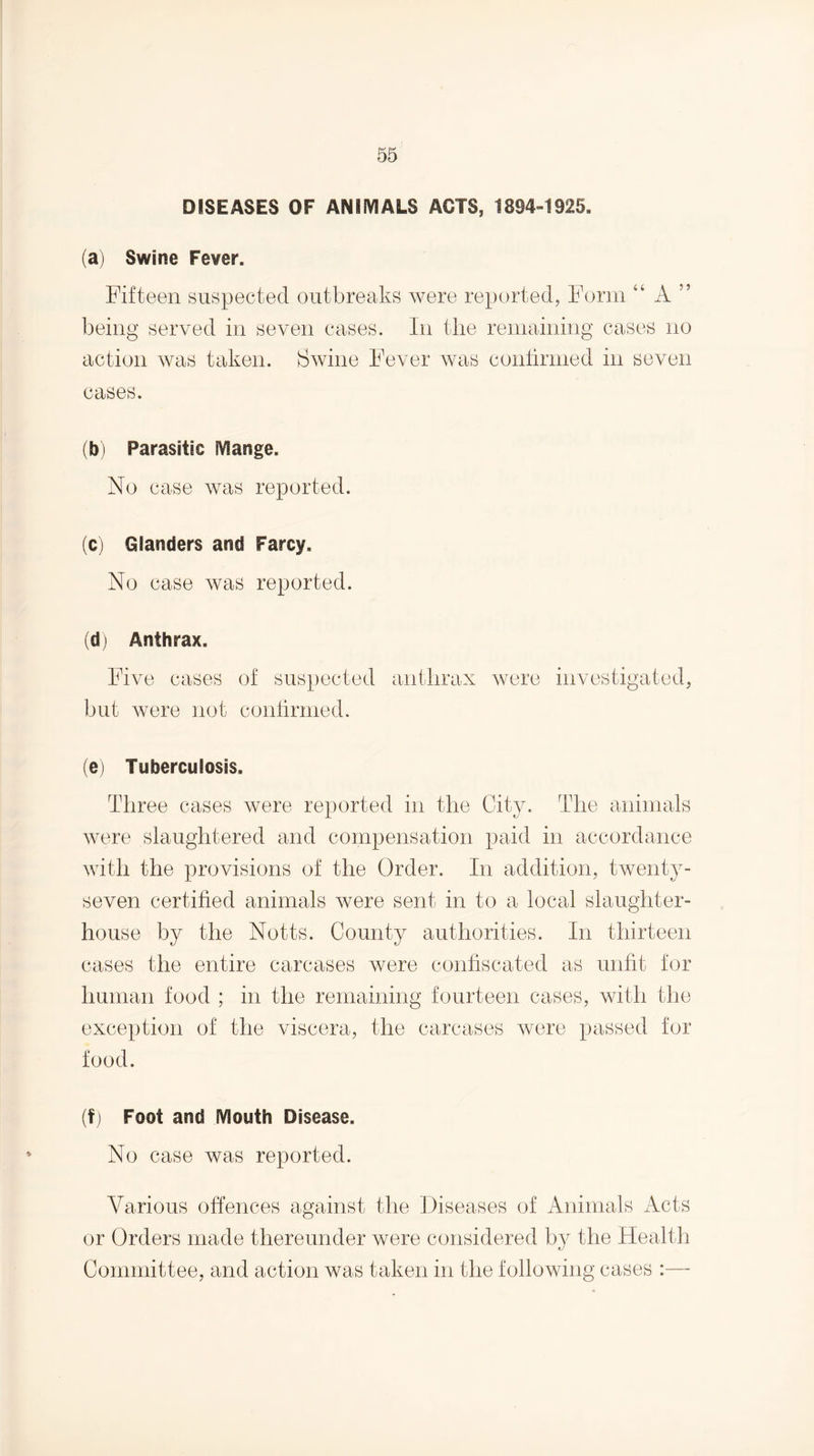 DISEASES OF ANIlVIALS ACTS, 1894-1925. (a) Swine Fever. Fifteen suspected outbreaks were reported, Form “ A ” being served in seven cases. In the remaining cases no action was taken. Swine Fever Avas conlirnied in seven cases. (b) Parasitic Mange. No case Avas reported. (c) Glanders and Farcy. No case Avas reported. (d) Anthrax. Five cases of suspected anthrax Avere investigated, but Avere not conlirnied. (e) Tuberculosis. Three cases were reported in the City. The animals Avere slaughtered and compensation paid in accordance A^dttl the provisions of the Order. In addition, twenty- seven certified animals Avere sent in to a local slaughter¬ house by the Notts. County authorities. In thirteen cases the entire carcases were confiscated as unfit for human food ; in the remaining fourteen cases, with the exception of the viscera, the carcases Avere passed for food. (fj Foot and Mouth Disease. No case was reported. Various offences against the Diseases of Animals Acts or Orders made thereunder were considered by the Health Committee, and action was taken in the following cases :—