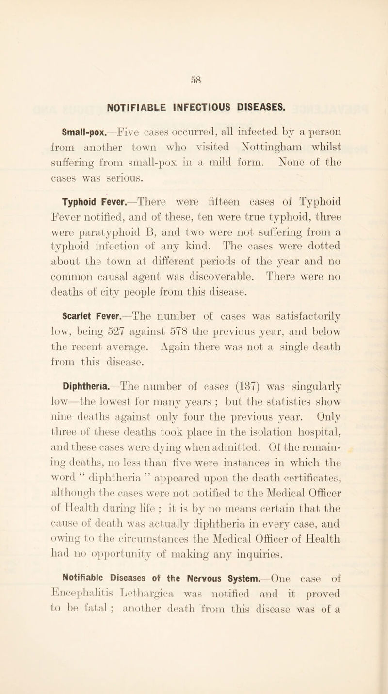 NOTIFIABLE INFECTIOUS DISEASES. Small-pox. - Five cases occurred, all infected by a person from another town who visited Nottingham whilst suffering from small-pox in a mild form. None of the cases was serious. Typhoid Fever.—There were fifteen cases of Typhoid Fever notified, and of these, ten were true typhoid, three were paratyphoid B, and tvu) were not suffering from a typhoid infection of any kind. The cases were dotted about the town at different periods of the year and no common causal agent was discoverable. There were no deaths of city people from this disease. Scarlet Fever.—The number of cases was satisfactorilv V-' low, being 527 against 578 the previous year, and below the recent average. Again there was not a single death from this disease. Diphtheria.—The number of cases (1B7) was singularly low—the lowest for many years ; but the statistics show nine deaths against only four tlie previous year. Only three of these deaths took place in the isolation hospital, and these cases were dying when admitted. Of the remain¬ ing deaths, no less than five were instances in which the word “ diphtheria ” appeared upon the death certificates, although the cases were not notified to the Medical Officer of Health during life ; it is by no means certain that the cause of death was actually diphtheria in every case, and owing to the circumstances the l\Iedical Officer of Health had no op])ortunity of making any inquiries. Notifiable Diseases of the Nervous System. One case of Ence])hahiis Lethargica- was notified and it proved to be fatal ; another death from this disease was of a