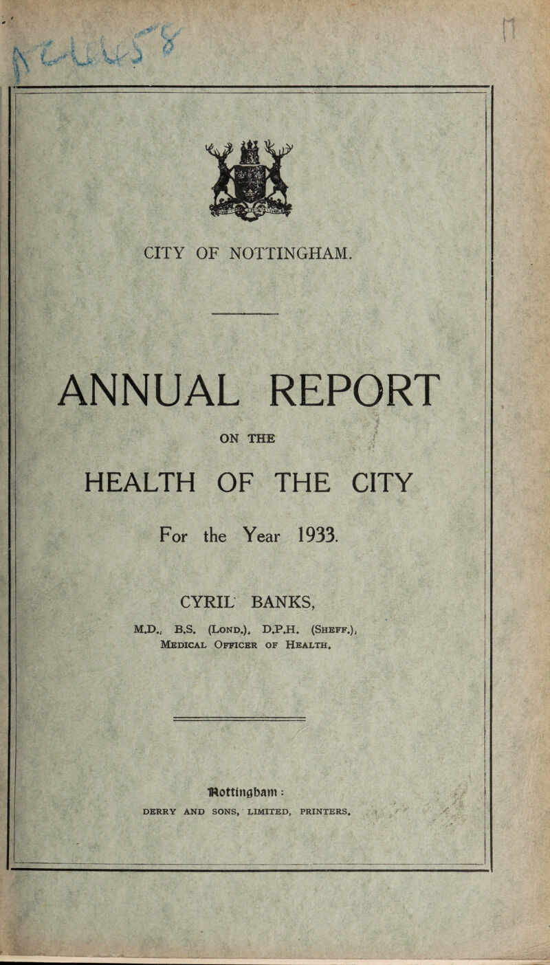 / a jfir v. ' h . J S \ VX- i ^ % i^-Vl CITY OF NOTTINGHAM. ANNUAL REPORT ON THE HEALTH OF THE CITY For the Year 1933. CYRIL BANKS, M.D., B.S. (Lond.), D.P.H. (Sheff.), Medical Officer of Health. IWottinsbam; DERRY AND SONS, LIMITED, PRINTERS.