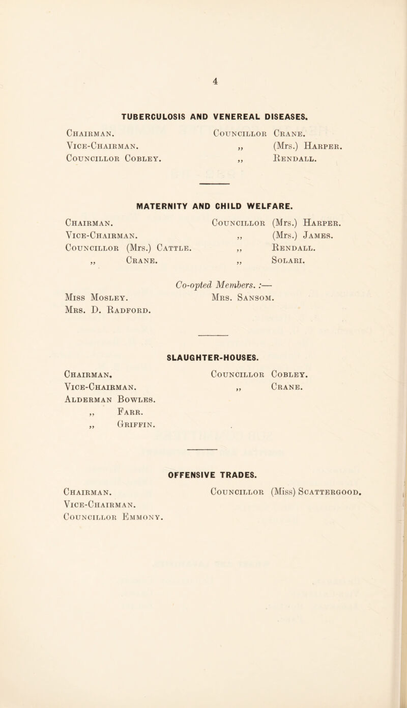 TUBERCULOSIS AND VENEREAL DISEASES. Chairman. Councillor Crane. Vice-Chairman. (Mrs.) Harper. Councillor Cobley. Eendall. MATERNITY AND CHILD WELFARE. Chairman. Vice-Chairman. Councillor (Mrs.) Cattle. ,, Crane. Councillor (Mrs.) Harper. „ (Mrs.) James. „ Eendall. ,, SOLARI. Co-opted Members. :— Miss Mosley. Mrs. Sansom. Mrs. D. Radford. SLAUGHTER-HOUSES. Chairman. Councillor Cobley. Vice-Chairman. „ Crane. Alderman Bowles. „ Farr. ,, Griffin. OFFENSIVE TRADES. Chairman. Vice-Chairman. Councillor Emmony. Councillor (Miss) Scattergood