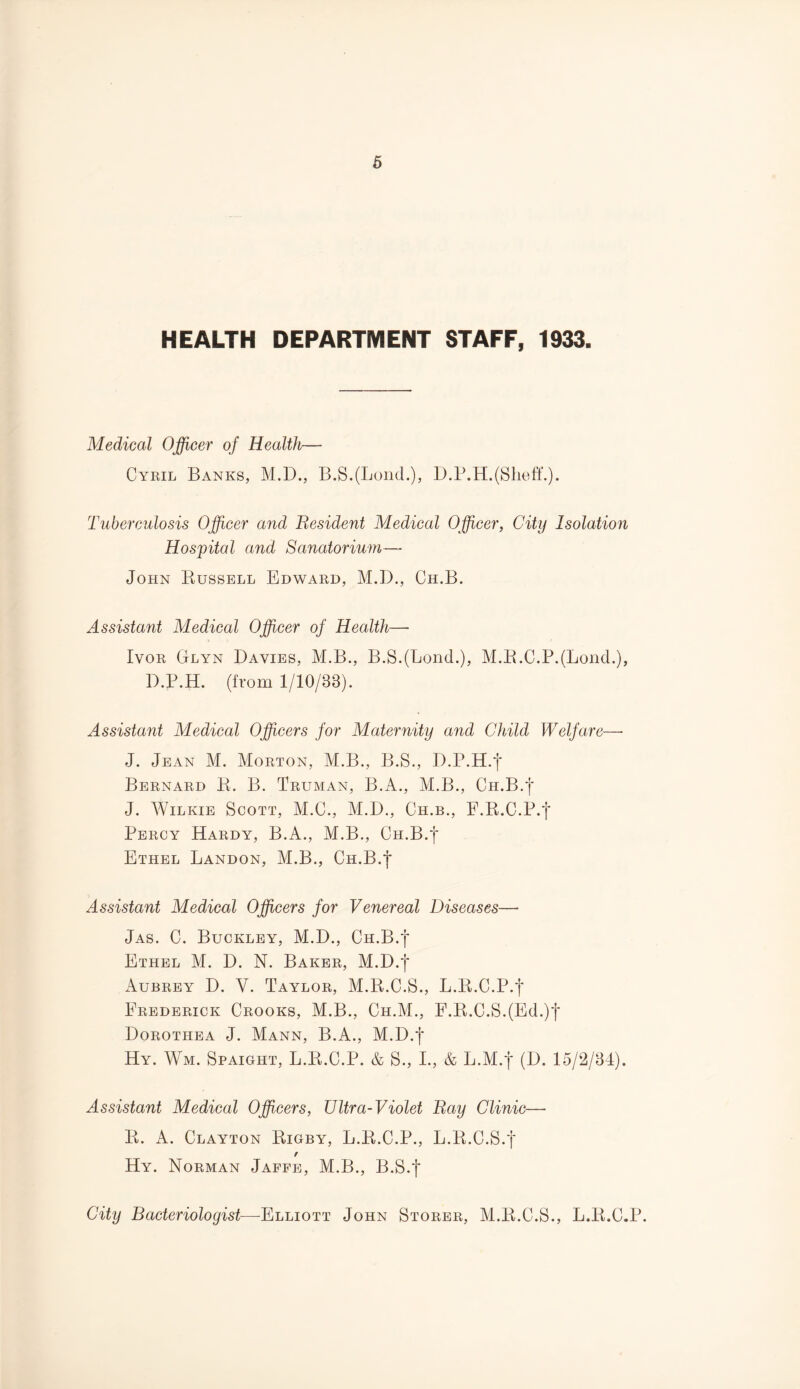 HEALTH DEPARTMENT STAFF, 1933. Medical Officer of Health— Cyril Banks, M.D., B.S.(LoncL), D.P.H. (Shelf.). Tuberculosis Officer and Besident Medical Officer, City Isolation Hospital and Sanatorium— John Bussell Edward, M.D., Ch.B. Assistant Medical Officer of Health— Ivor Glyn Davies, M.B., B.S.(LoncL), M.B.C.P.(LoncL), D.P.H. (from 1/10/38). Assistant Medical Officers for Maternity and Child Welfare—- J. Jean M. Morton, M.B., B.S., D.P.H.f Bernard R. B. Truman, B.A., M.B., Ch.B.| J. Wilkie Scott, M.C., M.D., Ch.b., F.B.C.P.*j* Percy Hardy, B.A., M.B., Ch.B.| Ethel Landon, M.B., Ch.B.| Assistant Medical Officers for Venereal Diseases— Jas. C. Buckley, M.D., Ch.B.| Ethel M. D. N. Baker, M.D.f Aubrey D. Y. Taylor, M.R.C.S., L.B.C.P.f Frederick Crooks, M.B., Ch.M., F.B.C.S.(Ed.)f Dorothea J. Mann, B.A., M.D.f Hy. Wm. Spaight, L.R.C.P. & S., I., & L.M.f (D. 15/2/34). Assistant Medical Officers, Ultra-Violet Bay Clinic— B. A. Clayton Bigby, L.B.C.P., L.B.C.S.f / Hy. Norman Jaffe, M.B., B.S.f City Bacteriologist—-Elliott John Storer, M.B.C.S., L.B.C.P.