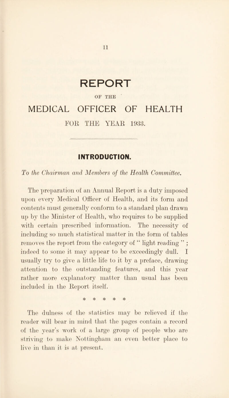 REPORT OF THE MEDICAL OFFICER OF HEALTH FOE THE YEAE 1988. INTRODUCTION. To the Chairman and Members of the Health Committee. The preparation of an Annual Eeport is a duty imposed upon every Medical Officer of Health, and its form and contents must generally conform to a standard plan drawn up by the Minister of Health, who requires to be supplied with certain prescribed information. The necessity of including so much statistical matter in the form of tables removes the report from the category of “ light reading ” ; indeed to some it may appear to be exceedingly dull. I usually try to give a little life to it by a preface, drawing attention to the outstanding features, and this year rather more explanatory matter than usual has been included in the Eeport itself. vL» %£# A The dulness of the statistics may be relieved if the reader will bear in mind that the pages contain a record of the year’s work of a large group of people who are striving to make Nottingham an even better place to live in than it is at present.