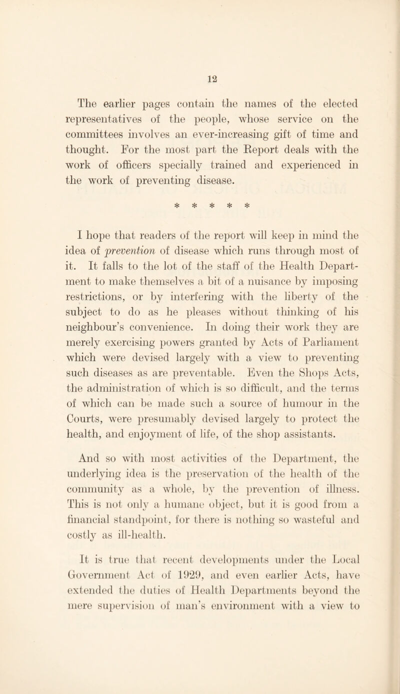 The earlier pages contain the names of the elected representatives of the people, whose service on the committees involves an ever-increasing gift of time and thought. For the most part the Keport deals with the work of officers specially trained and experienced in the work of preventing disease. vL# 0J+ I hope that readers of the report will keep in mind the idea of prevention of disease which runs through most of it. It falls to the lot of the staff of the Health Depart¬ ment to make themselves a bit of a nuisance by imposing restrictions, or by interfering with the liberty of the subject to do as he pleases without thinking of his neighbour’s convenience. In doing their work they are merely exercising powers granted by Acts of Parliament which were devised largely with a view to preventing such diseases as are preventable. Even the Shops Acts, the administration of which is so difficult, and the terms of which can be made such a source of humour in the Courts, were presumably devised largely to protect the health, and enjoyment of life, of the shop assistants. And so with most activities of the Department, the underlying idea is the preservation of the health of the community as a whole, by the prevention of illness. This is not only a humane object, but it is good from a financial standpoint, for there is nothing so wasteful and costly as ill-health. It is true that recent developments under the Local Government Act of 1929, and even earlier Acts, have extended the duties of Health Departments beyond the mere supervision of man’s environment with a view to