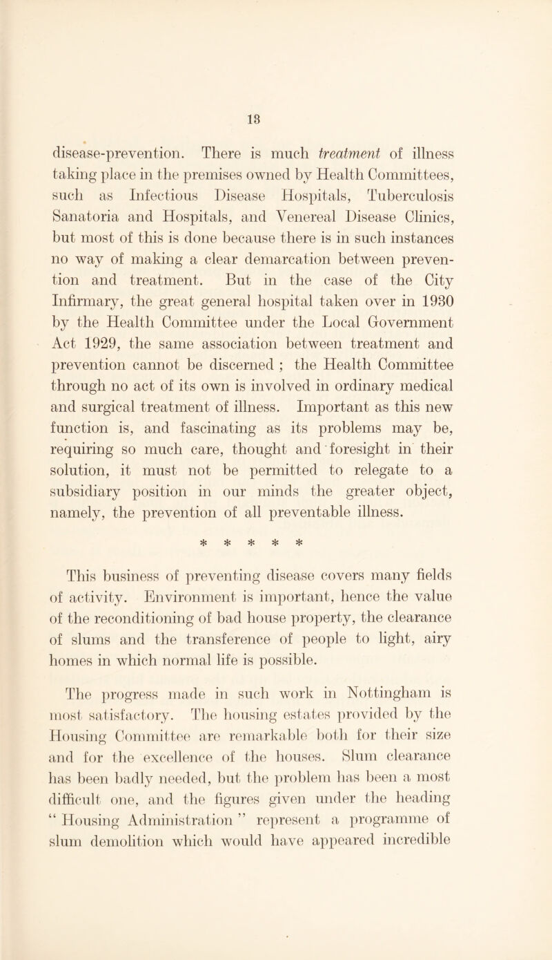 18 disease-prevention. There is much treatment of illness taking place in the premises owned by Health Committees, such as Infectious Disease Hospitals, Tuberculosis Sanatoria and Hospitals, and Venereal Disease Clinics, but most of this is done because there is in such instances no way of making a clear demarcation between preven¬ tion and treatment. But in the case of the City Infirmary, the great general hospital taken over in 1930 by the Health Committee under the Local Government Act 1929, the same association between treatment and prevention cannot be discerned ; the Health Committee through no act of its own is involved in ordinary medical and surgical treatment of illness. Important as this new function is, and fascinating as its problems may be, requiring so much care, thought and foresight in their solution, it must not be permitted to relegate to a subsidiary position in our minds the greater object, namely, the prevention of all preventable illness. This business of preventing disease covers many fields of activity. Environment is important, hence the value of the reconditioning of bad house property, the clearance of slums and the transference of people to light, airy homes in which normal life is possible. The progress made in such work in Nottingham is most satisfactory. The housing estates provided by the Housing Committee are remarkable both for their size and for the excellence of the houses. Slum clearance has been badly needed, but the problem has been a most difficult one, and the figures given under the heading “ Housing Administration ” represent a programme of slum demolition which would have appeared incredible