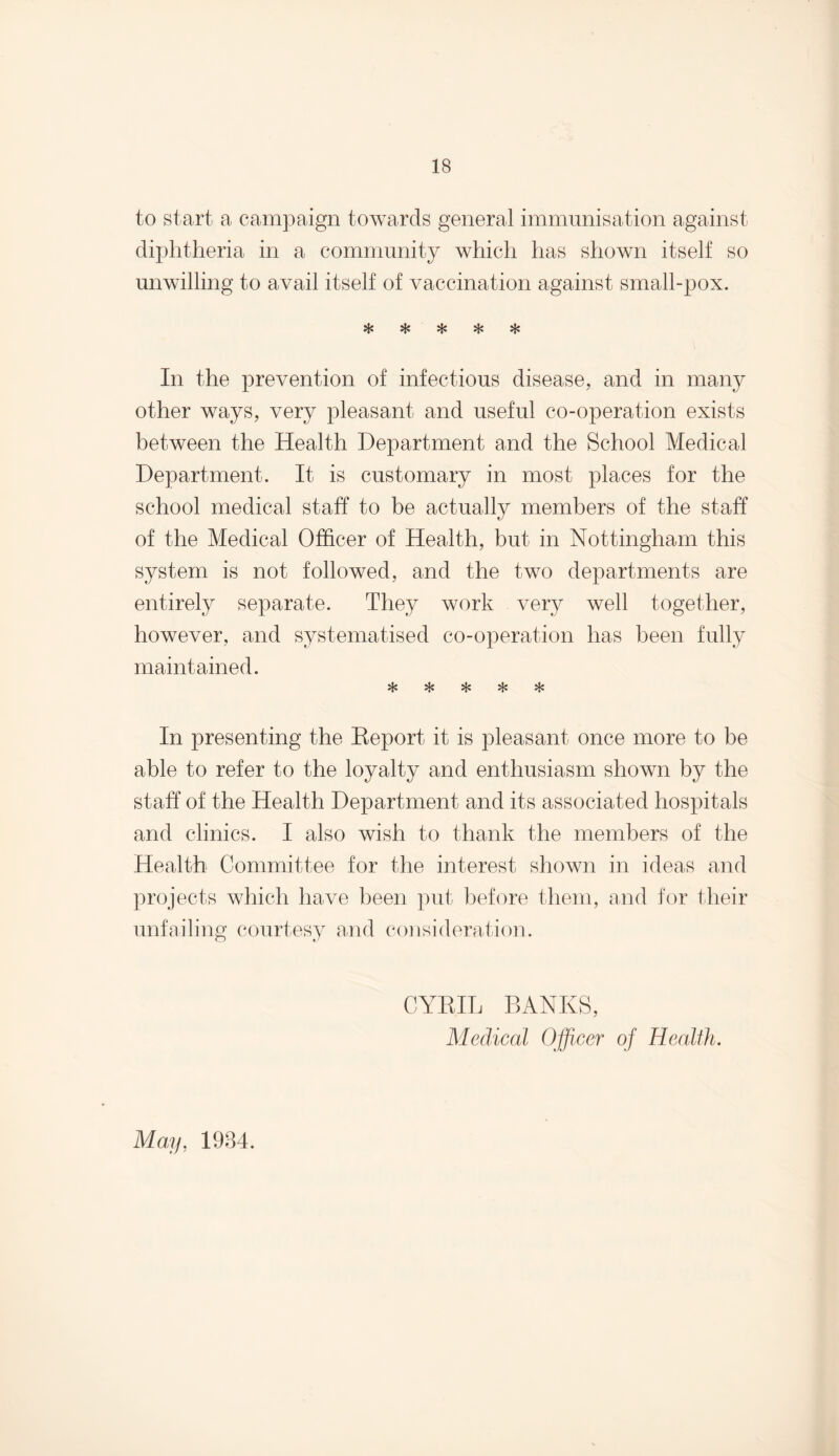 to start a campaign towards general immunisation against diphtheria in a community which has shown itself so unwilling to avail itself of vaccination against small-pox. vL* »T* In the prevention of infectious disease, and in many other ways, very pleasant and useful co-operation exists between the Health Department and the School Medical Department. It is customary in most places for the school medical staff to be actually members of the staff of the Medical Officer of Health, but in Nottingham this system is not followed, and the two departments are entirely separate. They work very well together, however, and systematised co-operation has been fully maintained. In presenting the Report it is pleasant once more to be able to refer to the loyalty and enthusiasm shown by the staff of the Health Department and its associated hospitals and clinics. I also wish to thank the members of the Health Committee for the interest shown in ideas and projects which have been put before them, and for their unfailing courtesy and consideration. CYRIL BANKS, Medical Officer of Health. May, 1984.