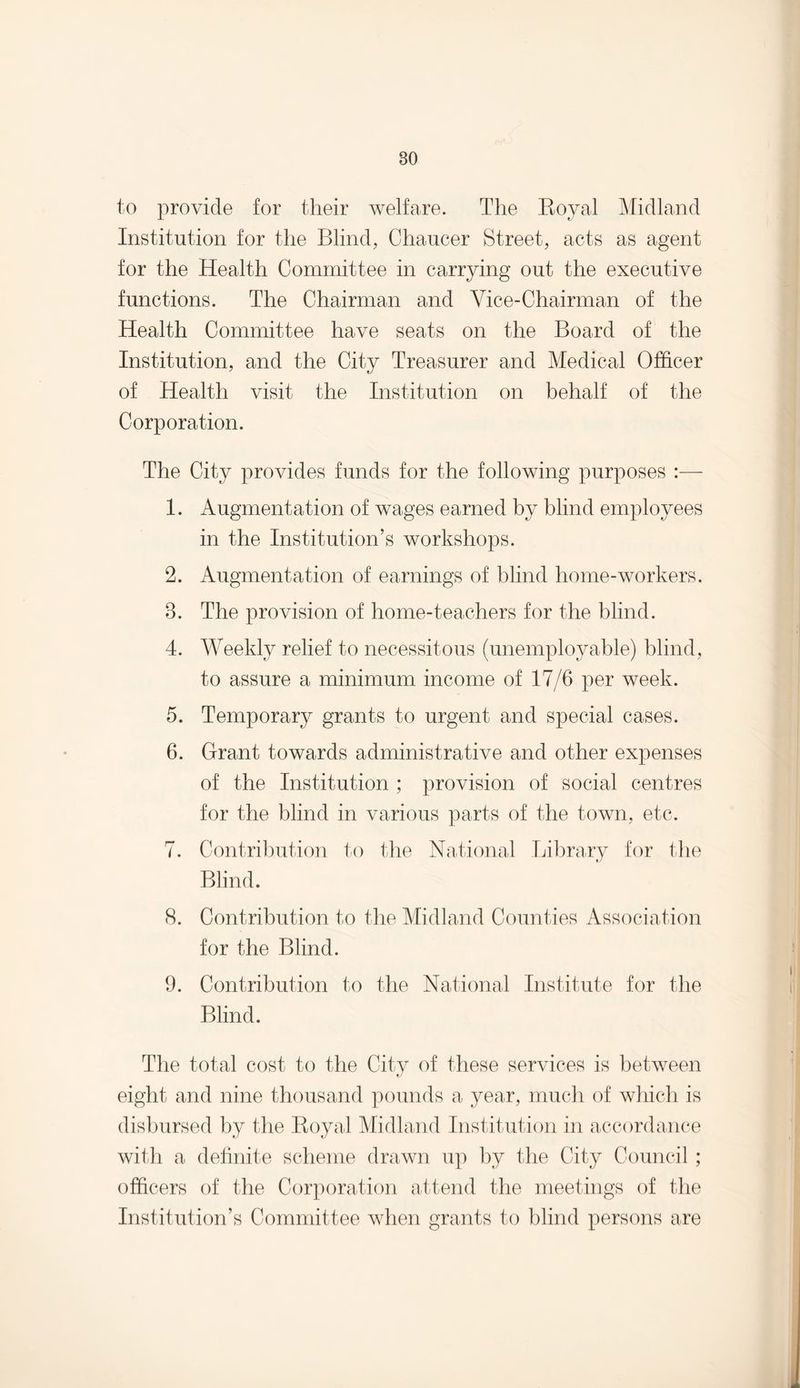 to provide for their welfare. The Royal Midland Institution for the Blind, Chaucer Street, acts as agent for the Health Committee in carrying out the executive functions. The Chairman and Vice-Chairman of the Health Committee have seats on the Board of the Institution, and the City Treasurer and Medical Officer of Health visit the Institution on behalf of the Corporation. The City provides funds for the following purposes :— 1. Augmentation of wages earned by blind employees in the Institution’s workshops. 2. Augmentation of earnings of blind home-workers. 3. The provision of home-teachers for the blind. 4. Weekly relief to necessitous (unemployable) blind, to assure a minimum income of 17/6 per week. 5. Temporary grants to urgent and special cases. 6. Grant towards administrative and other expenses of the Institution ; provision of social centres for the blind in various parts of the town, etc. 7. Contribution to the National Library for the Blind. (S. Contribution to the Midland Counties Association for the Blind. 9. Contribution to the National Institute for the Blind. The total cost to the City of these services is between eight and nine thousand pounds a year, much of which is disbursed by the Royal Midland Institution in accordance with a definite scheme drawn up by the City Council; officers of the Corporation attend the meetings of the Institution’s Committee when grants to blind persons are