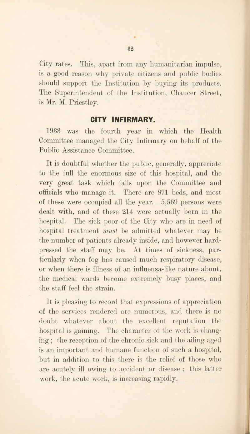 City rates. This, apart from any humanitarian impulse, is a good reason why private citizens and public bodies should support the Institution by buying its products. The Superintendent of the Institution, Chaucer Street, is Mr. M. Priestley. CITY INFIRMARY. 1988 was the fourth year in which the Health Committee managed the City Infirmary on behalf of the Public Assistance Committee. It is doubtful whether the public, generally, appreciate to the full the enormous size of this hospital, and the very great task which falls upon the Committee and officials who manage it. There are 871 beds, and most of these were occupied all the year. 5,569 persons were dealt with, and of these 214 were actually born in the hospital. The sick poor of the City who are in need of hospital treatment must be admitted whatever may be the number of patients already inside, and however hard- pressed the staff may be. At times of sickness, par¬ ticularly when fog has caused much respiratory disease, or when there is illness of an influenza-like nature about, the medical wards become extremely busy places, and the staff feel the strain. It is pleasing to record that expressions of appreciation of the services rendered are numerous, and there is no doubt whatever about the excellent reputation the hospital is gaining. The character of the work is chang¬ ing ; the reception of the chronic sick and the ailing aged is an important and humane function of such a hospital, but in addition to this there is the relief of those who are acutely ill owing to accident or disease ; this latter work, the acute work, is increasing rapidly.