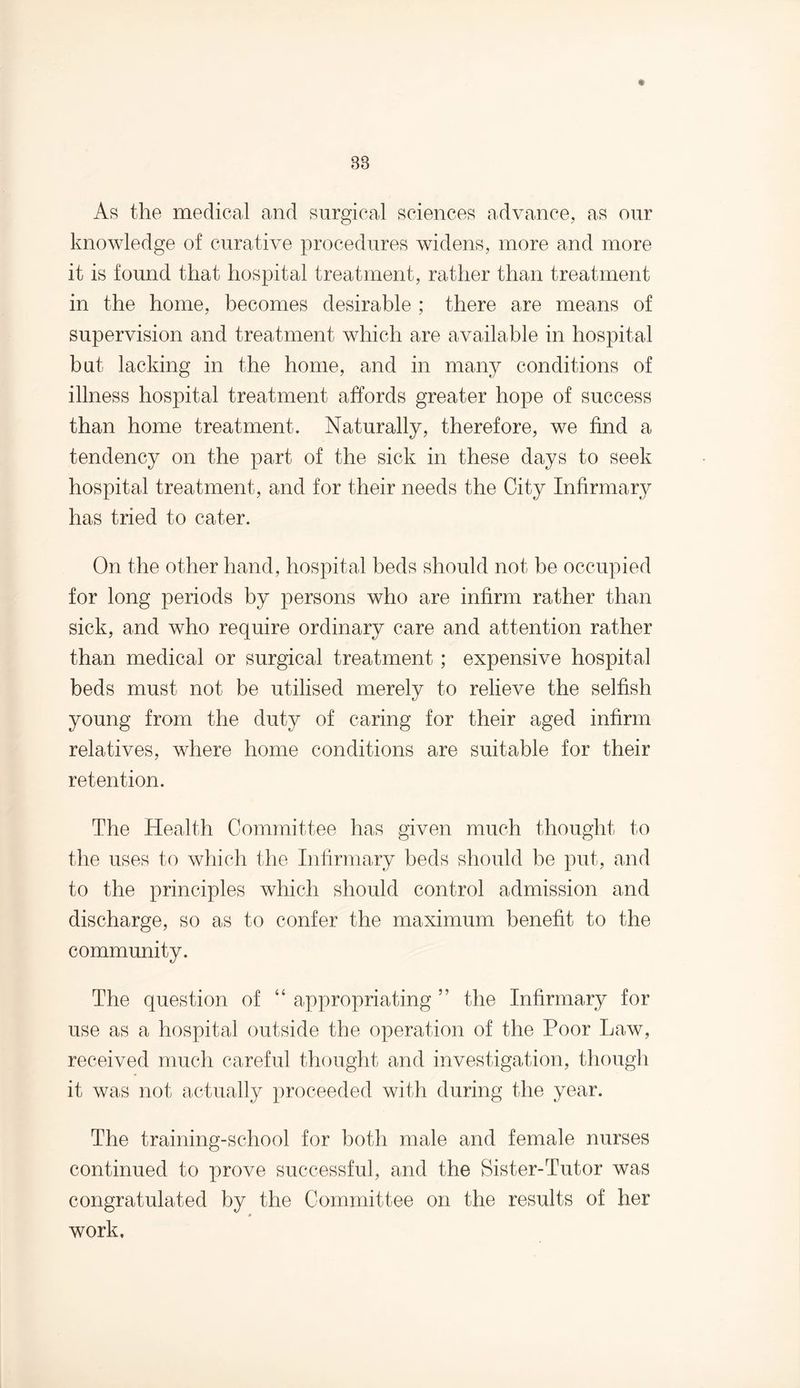 As the medical and surgical sciences advance, as our knowledge of curative procedures widens, more and more it is found that hospital treatment, rather than treatment in the home, becomes desirable ; there are means of supervision and treatment which are available in hospital but lacking in the home, and in many conditions of illness hospital treatment affords greater hope of success than home treatment. Naturally, therefore, we find a tendency on the part of the sick in these days to seek hospital treatment, and for their needs the City Infirmary has tried to cater. On the other hand, hospital beds should not be occupied for long periods by persons who are infirm rather than sick, and who require ordinary care and attention rather than medical or surgical treatment; expensive hospital beds must not be utilised merely to relieve the selfish young from the duty of caring for their aged infirm relatives, where home conditions are suitable for their retention. The Health Committee has given much thought to the uses to which the Infirmary beds should be put, and to the principles which should control admission and discharge, so as to confer the maximum benefit to the community. The question of “ appropriating ” the Infirmary for use as a hospital outside the operation of the Poor Law, received much careful thought and investigation, though it was not actually proceeded with during the year. The training-school for both male and female nurses continued to prove successful, and the Sister-Tutor was congratulated by the Committee on the results of her 0 work.