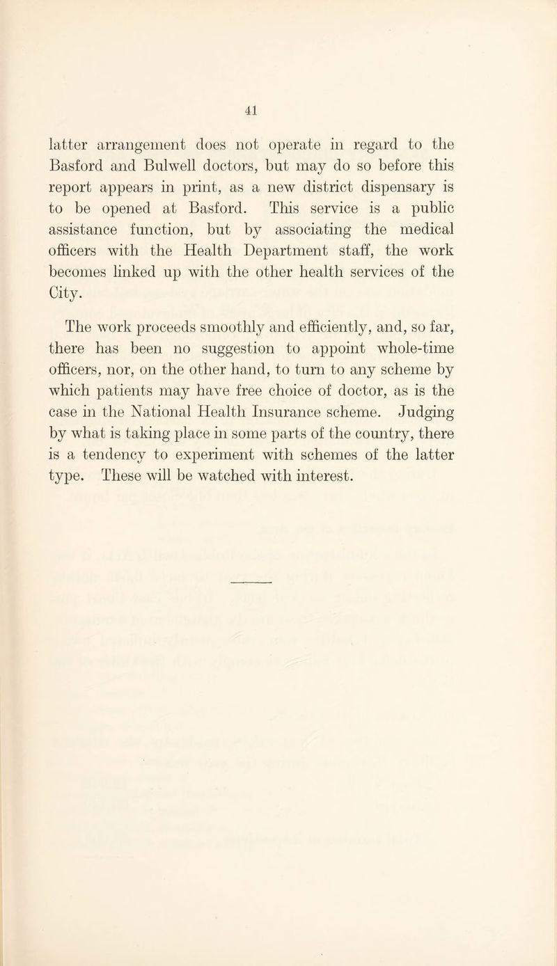 latter arrangement does not operate in regard to the Basford and Bulwell doctors, but may do so before this report appears in print, as a new district dispensary is to be opened at Basford. This service is a public assistance function, but by associating the medical officers with the Health Department staff, the work becomes linked up with the other health services of the City. The work proceeds smoothly and efficiently, and, so far, there has been no suggestion to appoint whole-time officers, nor, on the other hand, to turn to any scheme by which patients may have free choice of doctor, as is the case in the National Health Insurance scheme. Judging by what is taking place in some parts of the country, there is a tendency to experiment with schemes of the latter type. These will be watched with interest.
