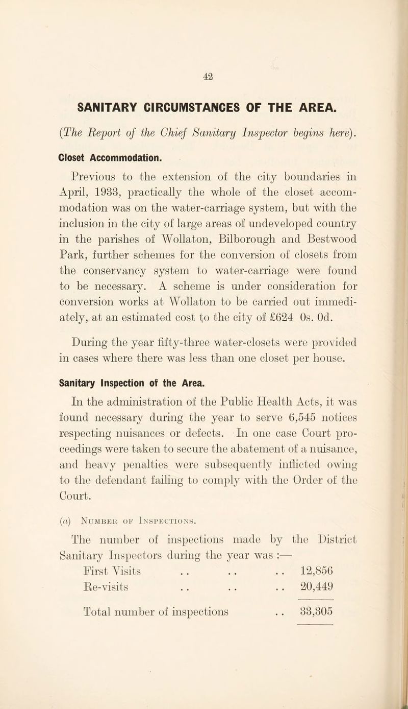SANITARY CIRCUMSTANCES OF THE AREA. (The Report of the Chief Sanitary Inspector begins here). Closet Accommodation. Previous to the extension of the city boundaries in April, 1988, practically the whole of the closet accom¬ modation was on the water-carriage system, but with the inclusion in the city of large areas of undeveloped country in the parishes of Wollaton, Bilborough and Bestwood Park, further schemes for the conversion of closets from the conservancy system to water-carriage were found to be necessary. A scheme is under consideration for conversion works at Wollaton to be carried out immedi¬ ately, at an estimated cost to the city of £624 Os. Od. During the year tifty-three water-closets were provided in cases where there was less than one closet per house. Sanitary Inspection of the Area. In the administration of the Public Health Acts, it was found necessary during the year to serve 6,545 notices respecting nuisances or defects. In one case Court pro¬ ceedings were taken to secure the abatement of a nuisance, and heavy penalties were subsequently inflicted owing to the defendant failing to comply with the Order of the Court. (a) Number of Inspections. The number of inspections made by the District Sanitary Inspectors during the year was :— First Visits Be-visits Total number of inspections 88,805